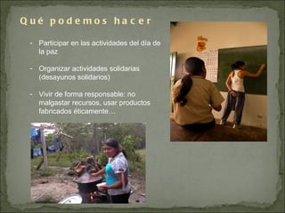 Qué podemos hacer  Participar en las actividades del día de la paz Organizar actividades solidarias (desayunos solidarios) Vivir de forma responsable: no malgastar recursos, usar productos fabricados éticamente… NUEVAS INICIATIVAS 