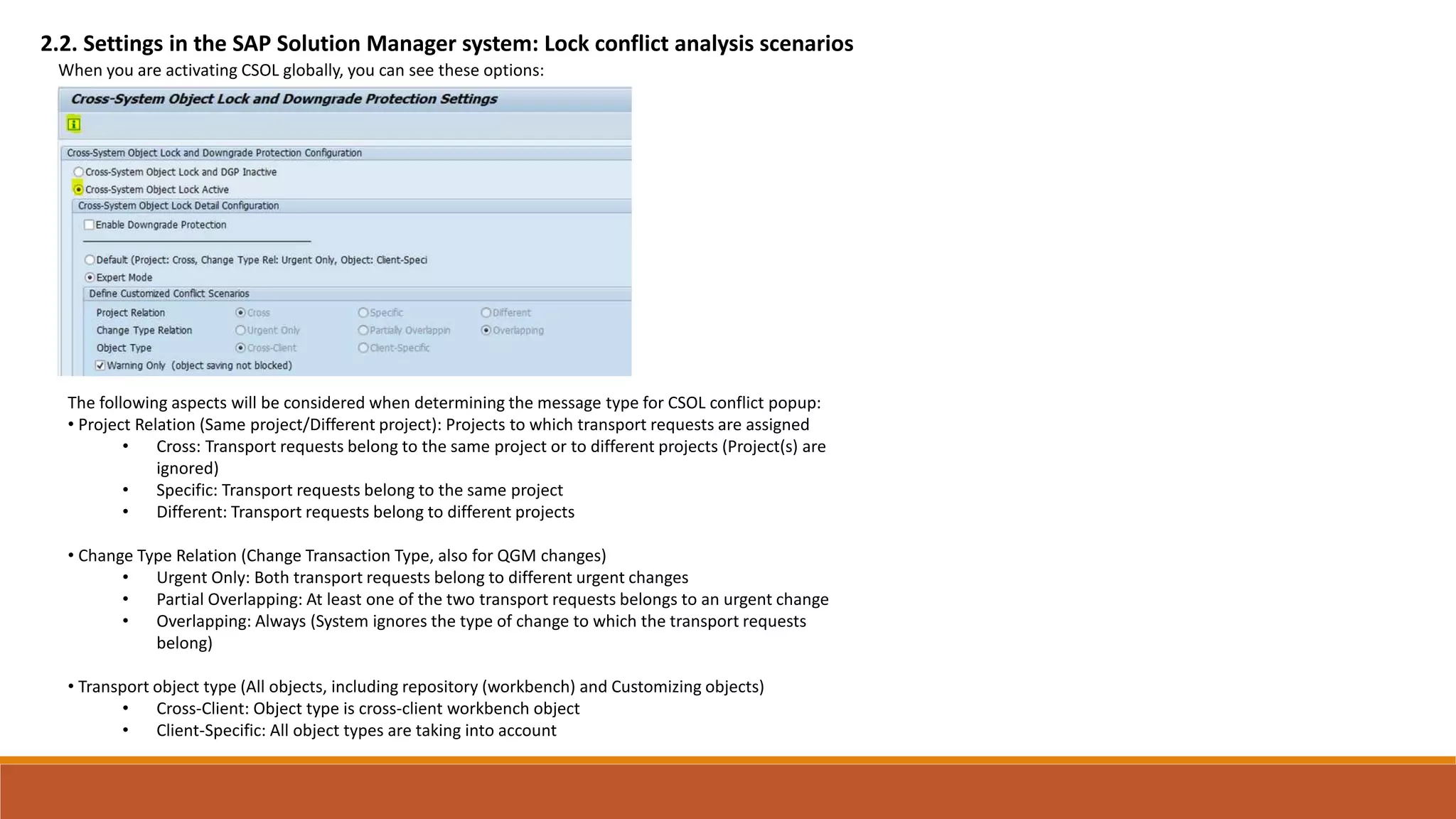 2.2. Settings in the SAP Solution Manager system: Lock conflict analysis scenarios
When you are activating CSOL globally, you can see these options:
The following aspects will be considered when determining the message type for CSOL conflict popup:
• Project Relation (Same project/Different project): Projects to which transport requests are assigned
• Cross: Transport requests belong to the same project or to different projects (Project(s) are
ignored)
• Specific: Transport requests belong to the same project
• Different: Transport requests belong to different projects
• Change Type Relation (Change Transaction Type, also for QGM changes)
• Urgent Only: Both transport requests belong to different urgent changes
• Partial Overlapping: At least one of the two transport requests belongs to an urgent change
• Overlapping: Always (System ignores the type of change to which the transport requests
belong)
• Transport object type (All objects, including repository (workbench) and Customizing objects)
• Cross-Client: Object type is cross-client workbench object
• Client-Specific: All object types are taking into account
 