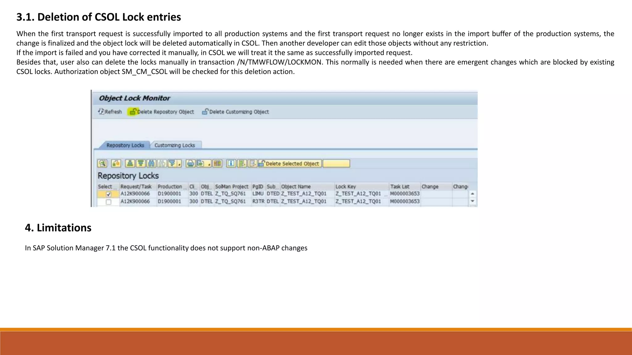 3.1. Deletion of CSOL Lock entries
When the first transport request is successfully imported to all production systems and the first transport request no longer exists in the import buffer of the production systems, the
change is finalized and the object lock will be deleted automatically in CSOL. Then another developer can edit those objects without any restriction.
If the import is failed and you have corrected it manually, in CSOL we will treat it the same as successfully imported request.
Besides that, user also can delete the locks manually in transaction /N/TMWFLOW/LOCKMON. This normally is needed when there are emergent changes which are blocked by existing
CSOL locks. Authorization object SM_CM_CSOL will be checked for this deletion action.
4. Limitations
In SAP Solution Manager 7.1 the CSOL functionality does not support non-ABAP changes
 
