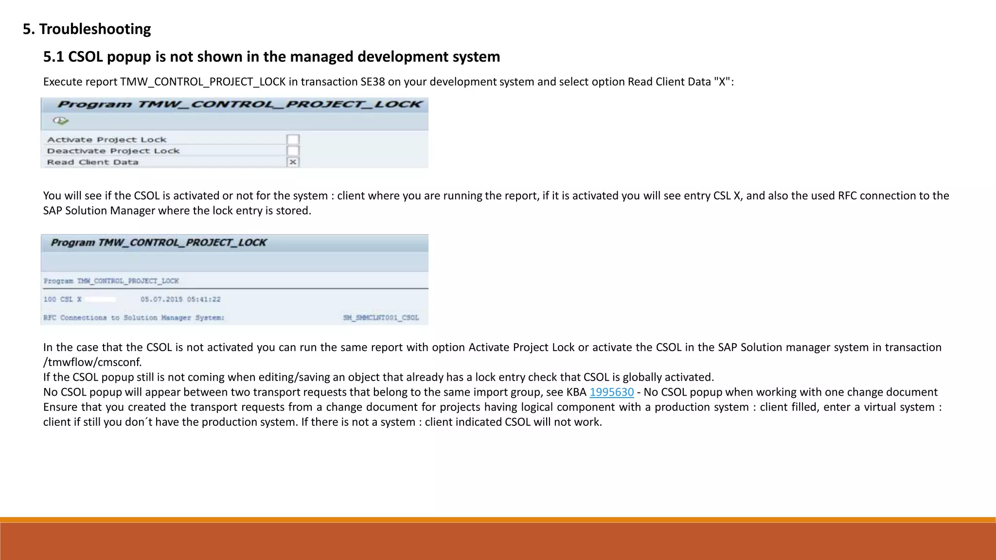 5. Troubleshooting
5.1 CSOL popup is not shown in the managed development system
Execute report TMW_CONTROL_PROJECT_LOCK in transaction SE38 on your development system and select option Read Client Data "X":
You will see if the CSOL is activated or not for the system : client where you are running the report, if it is activated you will see entry CSL X, and also the used RFC connection to the
SAP Solution Manager where the lock entry is stored.
In the case that the CSOL is not activated you can run the same report with option Activate Project Lock or activate the CSOL in the SAP Solution manager system in transaction
/tmwflow/cmsconf.
If the CSOL popup still is not coming when editing/saving an object that already has a lock entry check that CSOL is globally activated.
No CSOL popup will appear between two transport requests that belong to the same import group, see KBA 1995630 - No CSOL popup when working with one change document
Ensure that you created the transport requests from a change document for projects having logical component with a production system : client filled, enter a virtual system :
client if still you don´t have the production system. If there is not a system : client indicated CSOL will not work.
 