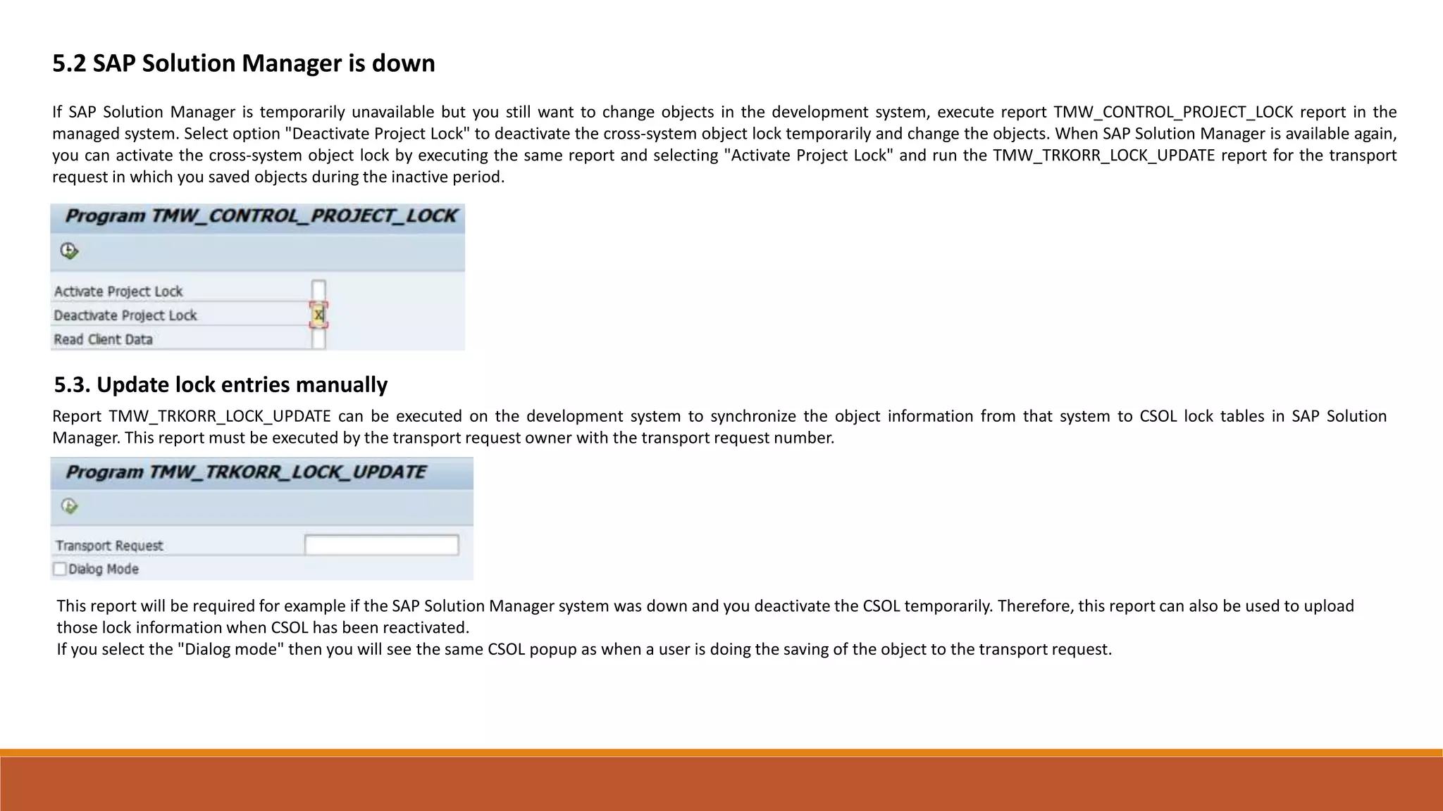 5.2 SAP Solution Manager is down
If SAP Solution Manager is temporarily unavailable but you still want to change objects in the development system, execute report TMW_CONTROL_PROJECT_LOCK report in the
managed system. Select option "Deactivate Project Lock" to deactivate the cross-system object lock temporarily and change the objects. When SAP Solution Manager is available again,
you can activate the cross-system object lock by executing the same report and selecting "Activate Project Lock" and run the TMW_TRKORR_LOCK_UPDATE report for the transport
request in which you saved objects during the inactive period.
5.3. Update lock entries manually
Report TMW_TRKORR_LOCK_UPDATE can be executed on the development system to synchronize the object information from that system to CSOL lock tables in SAP Solution
Manager. This report must be executed by the transport request owner with the transport request number.
This report will be required for example if the SAP Solution Manager system was down and you deactivate the CSOL temporarily. Therefore, this report can also be used to upload
those lock information when CSOL has been reactivated.
If you select the "Dialog mode" then you will see the same CSOL popup as when a user is doing the saving of the object to the transport request.
 