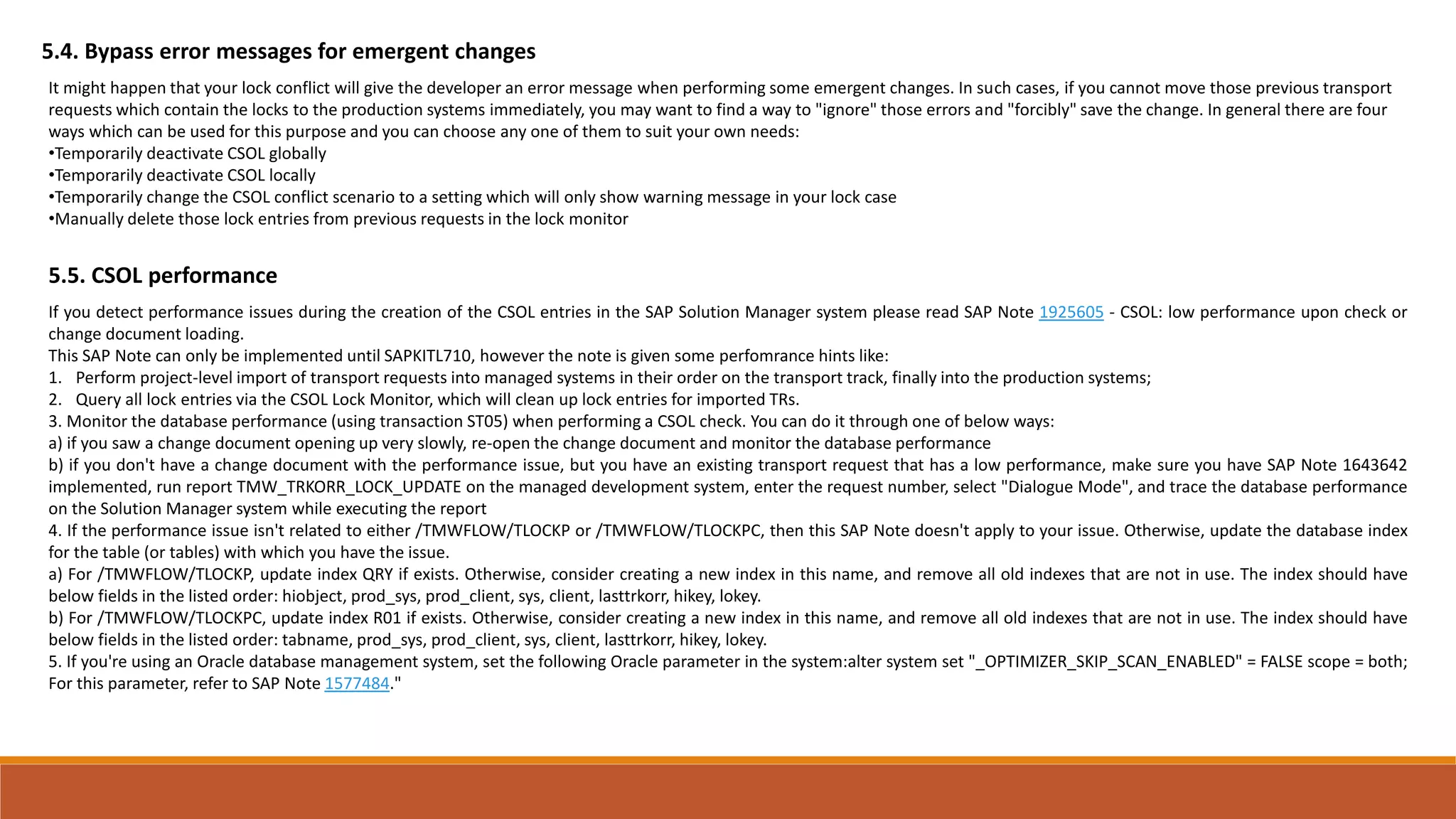 5.4. Bypass error messages for emergent changes
It might happen that your lock conflict will give the developer an error message when performing some emergent changes. In such cases, if you cannot move those previous transport
requests which contain the locks to the production systems immediately, you may want to find a way to "ignore" those errors and "forcibly" save the change. In general there are four
ways which can be used for this purpose and you can choose any one of them to suit your own needs:
•Temporarily deactivate CSOL globally
•Temporarily deactivate CSOL locally
•Temporarily change the CSOL conflict scenario to a setting which will only show warning message in your lock case
•Manually delete those lock entries from previous requests in the lock monitor
5.5. CSOL performance
If you detect performance issues during the creation of the CSOL entries in the SAP Solution Manager system please read SAP Note 1925605 - CSOL: low performance upon check or
change document loading.
This SAP Note can only be implemented until SAPKITL710, however the note is given some perfomrance hints like:
1. Perform project-level import of transport requests into managed systems in their order on the transport track, finally into the production systems;
2. Query all lock entries via the CSOL Lock Monitor, which will clean up lock entries for imported TRs.
3. Monitor the database performance (using transaction ST05) when performing a CSOL check. You can do it through one of below ways:
a) if you saw a change document opening up very slowly, re-open the change document and monitor the database performance
b) if you don't have a change document with the performance issue, but you have an existing transport request that has a low performance, make sure you have SAP Note 1643642
implemented, run report TMW_TRKORR_LOCK_UPDATE on the managed development system, enter the request number, select "Dialogue Mode", and trace the database performance
on the Solution Manager system while executing the report
4. If the performance issue isn't related to either /TMWFLOW/TLOCKP or /TMWFLOW/TLOCKPC, then this SAP Note doesn't apply to your issue. Otherwise, update the database index
for the table (or tables) with which you have the issue.
a) For /TMWFLOW/TLOCKP, update index QRY if exists. Otherwise, consider creating a new index in this name, and remove all old indexes that are not in use. The index should have
below fields in the listed order: hiobject, prod_sys, prod_client, sys, client, lasttrkorr, hikey, lokey.
b) For /TMWFLOW/TLOCKPC, update index R01 if exists. Otherwise, consider creating a new index in this name, and remove all old indexes that are not in use. The index should have
below fields in the listed order: tabname, prod_sys, prod_client, sys, client, lasttrkorr, hikey, lokey.
5. If you're using an Oracle database management system, set the following Oracle parameter in the system:alter system set "_OPTIMIZER_SKIP_SCAN_ENABLED" = FALSE scope = both;
For this parameter, refer to SAP Note 1577484."
 