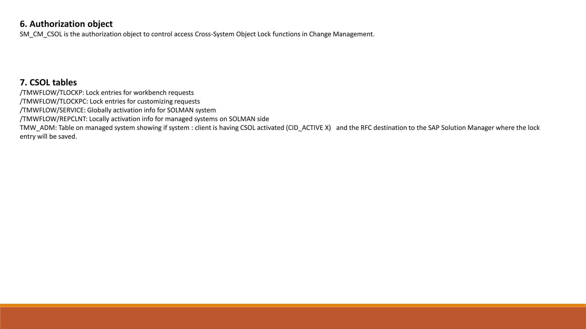 6. Authorization object
SM_CM_CSOL is the authorization object to control access Cross-System Object Lock functions in Change Management.
7. CSOL tables
/TMWFLOW/TLOCKP: Lock entries for workbench requests
/TMWFLOW/TLOCKPC: Lock entries for customizing requests
/TMWFLOW/SERVICE: Globally activation info for SOLMAN system
/TMWFLOW/REPCLNT: Locally activation info for managed systems on SOLMAN side
TMW_ADM: Table on managed system showing if system : client is having CSOL activated (CID_ACTIVE X) and the RFC destination to the SAP Solution Manager where the lock
entry will be saved.
 