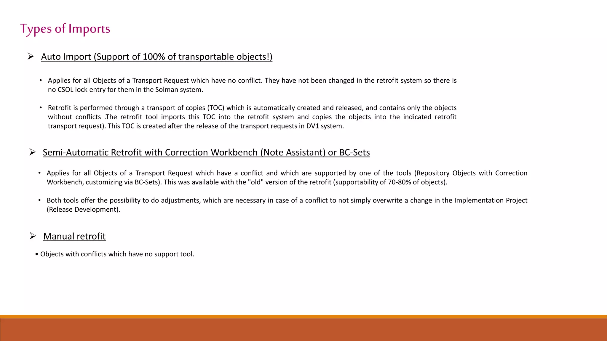 Auto Import (Support of 100% of transportable objects!)
• Applies for all Objects of a Transport Request which have no conflict. They have not been changed in the retrofit system so there is
no CSOL lock entry for them in the Solman system.
• Retrofit is performed through a transport of copies (TOC) which is automatically created and released, and contains only the objects
without conflicts .The retrofit tool imports this TOC into the retrofit system and copies the objects into the indicated retrofit
transport request). This TOC is created after the release of the transport requests in DV1 system.
 Semi-Automatic Retrofit with Correction Workbench (Note Assistant) or BC-Sets
• Applies for all Objects of a Transport Request which have a conflict and which are supported by one of the tools (Repository Objects with Correction
Workbench, customizing via BC-Sets). This was available with the "old" version of the retrofit (supportability of 70-80% of objects).
• Both tools offer the possibility to do adjustments, which are necessary in case of a conflict to not simply overwrite a change in the Implementation Project
(Release Development).
 Manual retrofit
• Objects with conflicts which have no support tool.
Types of Imports
 