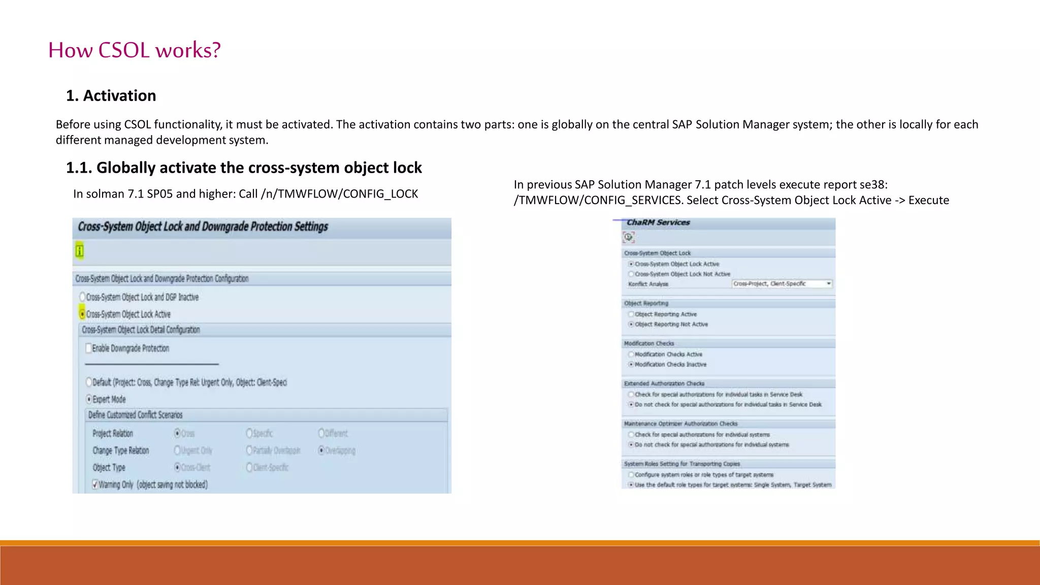 1. Activation
How CSOL works?
Before using CSOL functionality, it must be activated. The activation contains two parts: one is globally on the central SAP Solution Manager system; the other is locally for each
different managed development system.
1.1. Globally activate the cross-system object lock
In solman 7.1 SP05 and higher: Call /n/TMWFLOW/CONFIG_LOCK
In previous SAP Solution Manager 7.1 patch levels execute report se38:
/TMWFLOW/CONFIG_SERVICES. Select Cross-System Object Lock Active -> Execute
 