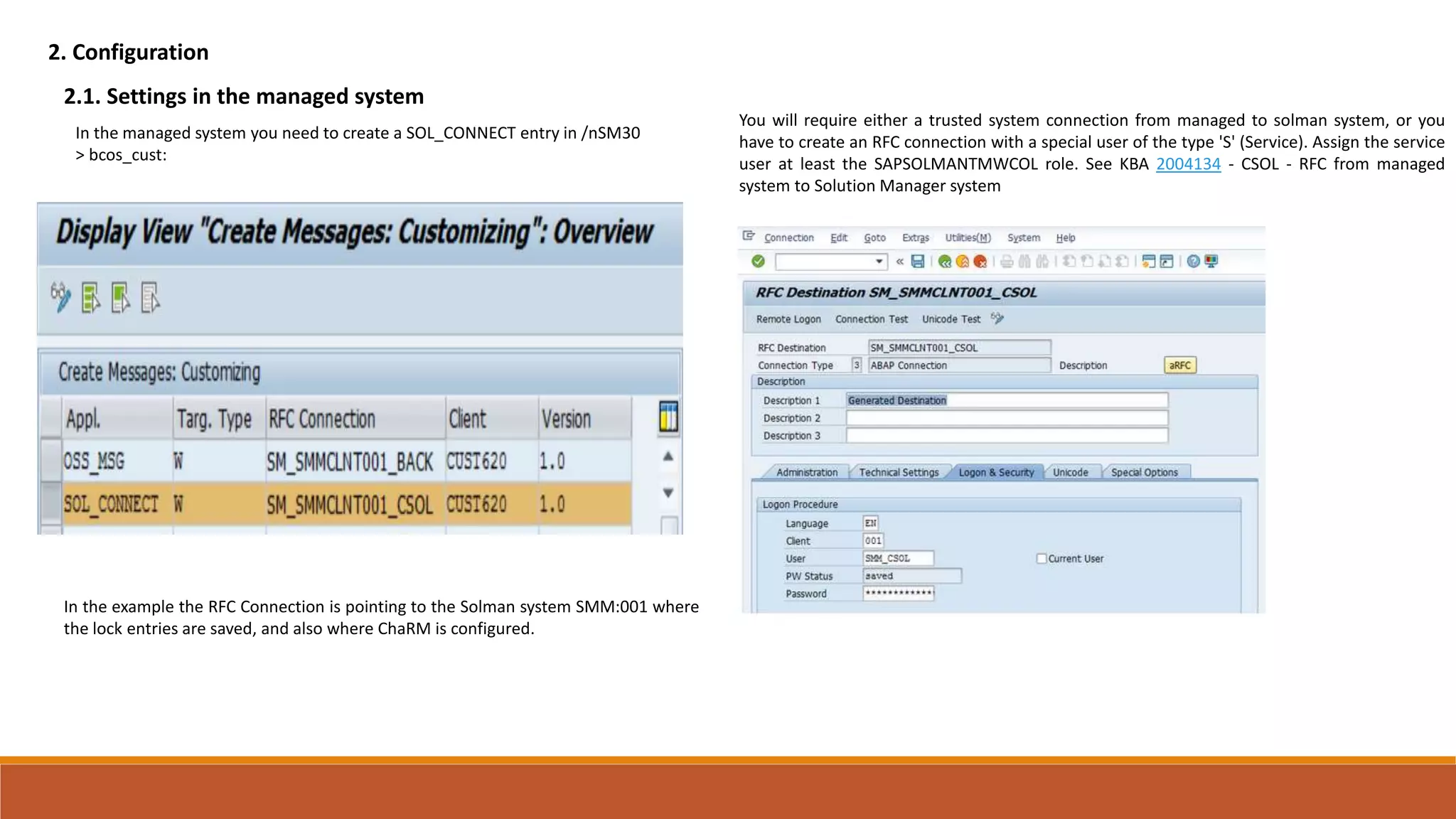 2. Configuration
2.1. Settings in the managed system
In the managed system you need to create a SOL_CONNECT entry in /nSM30
> bcos_cust:
In the example the RFC Connection is pointing to the Solman system SMM:001 where
the lock entries are saved, and also where ChaRM is configured.
You will require either a trusted system connection from managed to solman system, or you
have to create an RFC connection with a special user of the type 'S' (Service). Assign the service
user at least the SAPSOLMANTMWCOL role. See KBA 2004134 - CSOL - RFC from managed
system to Solution Manager system
 