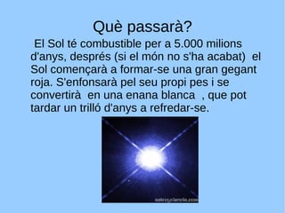 Què passarà? El Sol té combustible per a 5.000 milions d'anys, després (si el món no s'ha acabat)  el Sol començarà a formar-se una gran gegant roja. S'enfonsarà pel seu propi pes i se convertirà  en una enana blanca  , que pot tardar un trilló d'anys a refredar-se. 