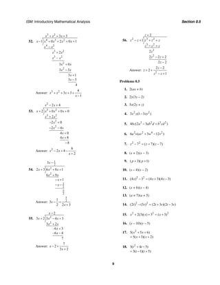 ISM: Introductory Mathematical Analysis Section 0.5
9
52.
3 2
4 3 2
4 3
3 2
3 2
2
2
3 3
1 0 2 0 1
2
–
3 0
3 3
3 1
3 3
4
x x x
x x x x x
x x
x x
x x
x x
x x
x
x
+ + +
− + + + +
−
+
+
−
+
−
Answer: 3 2 4
3 3
1
x x x
x
+ + + +
−
53.
2
3 2
3 2
2
2
2 4
2 0 0 0
2
2 0
2 4
4 0
4 8
8
x x
x x x x
x x
x
x x
x
x
− +
+ + + +
+
− +
− −
+
+
−
Answer: 2 8
2 4
2
x x
x
− + −
+
54.
1
2
2
2
3
2
5
2
3
2 3 6 8 1
6 9
1
x
x x x
x x
x
x
−
+ + +
+
− +
− −
Answer:
5
21
3
2 2 3
x
x
− +
+
55. 2
2
2
3 2 3 4 3
3 2
–6 3
–6 4
7
x
x x x
x x
x
x
−
+ − +
+
+
−
Answer:
7
2
3 2
x
x
− +
+
56. 2 3 2
3 2
2
2
2
1
2
2 2 2
2 2
z
z z z z z
z z z
z
z z
z
+
− + + +
− +
− +
−
Answer:
2
2 2
2
1
z
z
z z
−
+ +
− +
Problems 0.5
1. 2(ax + b)
2. 2y(3y – 2)
3. 5x(2y + z)
4. 2 2
3 (1 3 )x y xy−
5. 3 2 3 2
4 (2 3 )bc a ab d b cd− +
6. 2 2 4 2
6 ( 3 12 )u v uv w v+ −
7. 2 2
7 ( 7)( 7)z z z− = + −
8. (x + 2)(x − 3)
9. ( 3)( 1)p p+ +
10. (s – 4)(s – 2)
11. 2 2
(4 ) 3 (4 3)(4 3)x x x− = + −
12. (x + 6)(x – 4)
13. (a + 7)(a + 5)
14. 2 2
(2 ) (3 ) (2 3 )(2 3 )t s t s t s− = + −
15. 2 2 2
2(3)( ) 3 ( 3)x x x+ + = +
16. (y – 10)(y – 5)
17. 2
5( 5 6)
5( 3)( 2)
x x
x x
+ +
= + +
18. 2
3( 4 5)
3( 1)( 5)
t t
t t
+ −
= − +
 