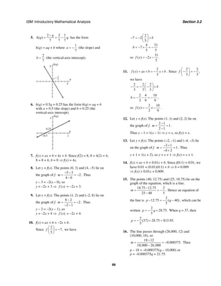 ISM: Introductory Mathematical Analysis Section 3.2
99
5.
2 2 1
( )
7 7 7
q
h q q
−
= = − has the form
h(q) = aq + b where
1
7
a = − (the slope) and
2
7
b = (the vertical-axis intercept).
q
h(q)
5
2
7
5
6. h(q) = 0.5q + 0.25 has the form h(q) = aq + b
with a = 0.5 (the slope) and b = 0.25 (the
vertical-axis intercept).
q
h(q)
1
1–0.5
0.25
7. f(x) = ax + b = 4x + b. Since f(2) = 8, 8 = 4(2) + b,
8 = 8 + b, b = 0 ⇒ f(x) = 4x.
8. Let y = f(x). The points (0, 3) and (4, –5) lie on
the graph of f.
5 3
2
4 0
m
− −
= = −
−
. Thus
y – 3 = –2(x – 0), so
y = –2x + 3 ⇒ ( )f x = –2x + 3.
9. Let y = f(x). The points (1, 2) and (–2, 8) lie on
the graph of f.
8 2
2
2 1
m
−
= = −
− −
. Thus
y – 2 = –2(x – 1), so
y = –2x + 4 ⇒ ( )f x = –2x + 4.
10. f(x) = ax + b = −2x + b.
Since
2
7,
5
f
⎛ ⎞
= −⎜ ⎟
⎝ ⎠
we have
2
7 2
5
4 31
7
5 5
b
b
⎛ ⎞
− = − +⎜ ⎟
⎝ ⎠
= − + = −
so
31
( ) 2 .
5
f x x= − −
11.
2
( )
3
f x ax b x b= + = − + . Since
2 2
,
3 3
f
⎛ ⎞
− = −⎜ ⎟
⎝ ⎠
we have
2 2 2
3 3 3
b
⎛ ⎞
− = − − +⎜ ⎟
⎝ ⎠
2 4 10
3 9 9
b = − − = − ,
so
2 10
( )
3 9
f x x= − − .
12. Let y = f(x). The points (1, 1) and (2, 2) lie on
the graph of f.
2 1
1
2 1
m
−
= =
−
.
Thus y – 1 = 1(x – 1) ⇒ y = x, so f(x) = x.
13. Let y = f(x). The points (–2, –1) and (–4, –3) lie
on the graph of f.
3 1
1
4 2
m
− +
= =
− +
. Thus
y + 1 = 1(x + 2), so y = x + 1 ⇒ f(x) = x + 1.
14. f(x) = ax + b = 0.01x + b. Since f(0.1) = 0.01, we
have 0.01 = (0.01)(0.1) + b ⇒ b = 0.009
⇒ f(x) = 0.01x + 0.009.
15. The points (40, 12.75) and (25, 18.75) lie on the
graph of the equation, which is a line.
18.75 12.75 2
.
25 40 5
m
−
= = −
−
Hence an equation of
the line is
2
12.75 ( 40)
5
p q− = − − , which can be
written
2
28.75.
5
p q= − + When q = 37, then
2
(37) 28.75 $13.95.
5
p = − + =
16. The line passes through (26,000, 12) and
(10,000, 18), so
18 12
0.000375.
10,000 26,000
m
−
= = −
−
Then
p – 18 = –0.000375(q – 10,000) or
p = –0.000375q + 21.75.
 
