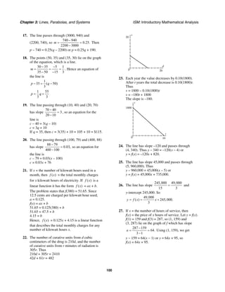 Chapter 3: Lines, Parabolas, and Systems ISM: Introductory Mathematical Analysis
100
17. The line passes through (3000, 940) and
(2200, 740), so
740 940
0.25.
2200 3000
m
−
= =
−
Then
p – 740 = 0.25(q – 2200) or p = 0.25q + 190.
18. The points (50, 35) and (35, 30) lie on the graph
of the equation, which is a line.
30 35 5 1
35 50 15 3
m
− −
= = =
− −
. Hence an equation of
the line is
1
35 ( 50)
3
p q− = −
1 55
3 3
p q= +
19. The line passing through (10, 40) and (20, 70)
has slope
70 40
3
20 10
−
=
−
, so an equation for the
line is
c – 40 = 3(q – 10)
c = 3q + 10
If q = 35, then c = 3(35) + 10 = 105 + 10 = $115.
20. The line passing through (100, 79) and (400, 88)
has slope
88 79
0.03,
400 100
−
=
−
so an equation for
the line is
c – 79 = 0.03(x – 100)
c = 0.03x + 76
21. If x = the number of kilowatt hours used in a
month, then ( )f x = the total monthly charges
for x kilowatt hours of electricity. If ( )f x is a
linear function it has the form ( )f x = ax + b.
The problem states that f(380) = 51.65. Since
12.5 cents are charged per kilowatt hour used,
a = 0.125.
f(x) = ax + b
51.65 = 0.125(380) + b
51.65 = 47.5 + b
4.15 = b
Hence, ( )f x = 0.125x + 4.15 is a linear function
that describes the total monthly charges for any
number of kilowatt hours x.
22. The number of curative units from d cubic
centimeters of the drug is 210d, and the number
of curative units from r minutes of radiation is
305r. Thus
210d + 305r = 2410
42d + 61r = 482
d
r
20
200
23. Each year the value decreases by 0.10(1800).
After t years the total decrease is 0.10(1800)t.
Thus
v = 1800 – 0.10(1800)t
v = –180t + 1800
The slope is –180.
t
v
1800
100
24. The line has slope –120 and passes through
(4, 340). Thus y – 340 = –120(x – 4) or
y = f(x) = –120x + 820.
25. The line has slope 45,000 and passes through
(5, 960,000). Thus
y – 960,000 = 45,000(x – 5) or
y = f(x) = 45,000x + 735,000.
26. The line has slope
245,000 49,000
15 3
= and
y-intercept 245,000. So
49,000
( ) 245,000.
3
y f x x= = +
27. If x = the number of hours of service, then
f(x) = the price of x hours of service. Let y = f(x).
f(1) = 159 and f(3) = 287, so (1, 159) and
(3, 287) lie on the graph of f which has slope
287 159
64.
3 1
a
−
= =
−
Using (1, 159), we get
y − 159 = 64(x − 1) or y = 64x + 95, so
f(x) = 64x + 95.
 