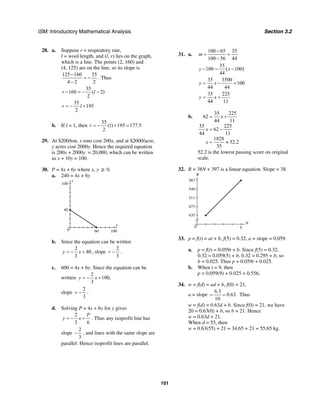 ISM: Introductory Mathematical Analysis Section 3.2
101
28. a. Suppose r = respiratory rate,
l = wool length, and (l, r) lies on the graph,
which is a line. The points (2, 160) and
(4, 125) are on the line, so its slope is
125 160 35
4 2 2
−
= −
−
. Thus
35
160 ( 2)
2
r l− = − −
35
195
2
r l= − +
b. If l = 1, then
35
(1) 195 177.5
2
r = − + =
29. At $200/ton, x tons cost 200x, and at $2000/acre,
y acres cost 2000y. Hence the required equation
is 200x + 2000y = 20,000, which can be written
as x + 10y = 100.
30. P = 4x + 6y where x, y ≥ 0.
a. 240 = 4x + 6y
x
y
100
40
100600
b. Since the equation can be written
2
40
3
y x= − + , slope
2
3
= − .
c. 600 = 4x + 6y. Since the equation can be
written
2
100,
3
y x= − +
slope
2
3
= − .
d. Solving P = 4x + 6y for y gives
2
3 6
P
y x= − + . Thus any isoprofit line has
slope
2
3
− , and lines with the same slope are
parallel. Hence isoprofit lines are parallel.
31. a.
100 65 35
100 56 44
m
−
= =
−
35
100 ( 100)
44
y x− = −
35 3500
100
44 44
y x= − +
35 225
44 11
y x= +
b.
35 225
62
44 11
35 225
62
44 11
1828
52.2
35
x
x
x
= +
= −
= ≈
52.2 is the lowest passing score on original
scale.
32. R = 38N + 397 is a linear equation. Slope = 38.
N
R
587
549
511
473
435
50
33. p = f(t) = at + b, f(5) = 0.32, a = slope = 0.059.
a. p = f(t) = 0.059t + b. Since f(5) = 0.32,
0.32 = 0.059(5) + b, 0.32 = 0.295 + b, so
b = 0.025. Thus p = 0.059t + 0.025.
b. When t = 9, then
p = 0.059(9) + 0.025 = 0.556.
34. w = f(d) = ad + b, f(0) = 21,
a = slope
6.3
0.63.
10
= = Thus
w = f(d) = 0.63d + b. Since f(0) = 21, we have
20 = 0.63(0) + b, so b = 21. Hence
w = 0.63d + 21.
When d = 55, then
w = 0.63(55) + 21 = 34.65 + 21 = 55.65 kg.
 
