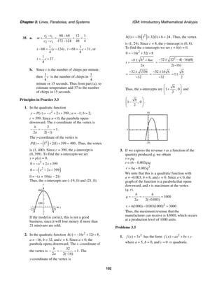 Chapter 3: Lines, Parabolas, and Systems ISM: Introductory Mathematical Analysis
102
35. a. 2 1
2 1
80 68 12 1
172 124 48 4
t t
m
c c
− −
= = = =
− −
.
1
68 ( 124)
4
t c− = − ,
1
68 31
4
t c− = − , or
1
37
4
t c= + .
b. Since c is the number of chirps per minute,
then
1
4
c is the number of chirps in
1
4
minute or 15 seconds. Thus from part (a), to
estimate temperature add 37 to the number
of chirps in 15 seconds.
Principles in Practice 3.3
1. In the quadratic function
2
( ) 2 399y P x x x= = − + + , a = –1, b = 2,
c = 399. Since a < 0, the parabola opens
downward. The x-coordinate of the vertex is
2
1
2 2( 1)
b
a
− = − =
−
.
The y-coordinate of the vertex is
( )2
(1) 1 2(1) 399 400P = − + + = . Thus, the vertex
is (1, 400). Since c = 399, the y-intercept is
(0, 399). To find the x-intercepts we set
y = p(x) = 0.
2
0 2 399x x= − + +
( )2
0 2 399x x= − − −
0 = –(x + 19)(x – 21)
Thus, the x-intercepts are (–19, 0) and (21, 0).
x
y
25–25
100
400
If the model is correct, this is not a good
business, since it will lose money if more than
21 minivans are sold.
2. In the quadratic function 2
( ) 16 32 8h t t t= − + + ,
a = –16, b = 32, and c = 8. Since a < 0, the
parabola opens downward. The x -coordinate of
the vertex is
32
1
2 2( 16)
b
a
− = − =
−
. The
y-coordinate of the vertex is
( )2
(1) 16 1 32(1) 8 24h = − + + = . Thus, the vertex
is (1, 24). Since c = 8, the y-intercept is (0, 8).
To find the x-intercepts we set y = h(t) = 0.
2
0 16 32 8t t= − + +
2
4
2
b b ac
t
a
− ± −
=
2
32 32 4( 16)(8)
2( 16)
− ± − −
=
−
32 1536
32
− ±
=
−
32 16 6
32
− ±
=
−
6
1
2
= ±
Thus, the x-intercepts are
6
1 , 0
2
⎛ ⎞
+⎜ ⎟⎜ ⎟
⎝ ⎠
and
6
1 , 0
2
⎛ ⎞
−⎜ ⎟⎜ ⎟
⎝ ⎠
.
30
–5
–20
5
3. If we express the revenue r as a function of the
quantity produced q, we obtain
r = pq
r = (6 – 0.003q)q
2
6 0.003r q q= −
We note that this is a quadratic function with
a = –0.003, b = 6, and c = 0. Since a < 0, the
graph of the function is a parabola that opens
downward, and r is maximum at the vertex
(q, r).
6
1000
2 2( 0.003)
b
q
a
= − = − =
−
2
6(1000) 0.003(1000) 3000r = − =
Thus, the maximum revenue that the
manufacturer can receive is $3000, which occurs
at a production level of 1000 units.
Problems 3.3
1. 2
( ) 5f x x= has the form 2
( )f x ax bx c= + +
where a = 5, b = 0, and c = 0 ⇒ quadratic.
 