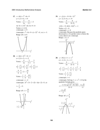 ISM: Introductory Mathematical Analysis Section 3.3
105
17. 2
( ) 6 9s h t t t= = + +
a = 1, b = 6, c = 9
Vertex:
6
3
2 2 1
b
a
− = − = −
⋅
2
( 3) ( 3) 6( 3) 9 0h − = − + − + =
Vertex = (–3, 0)
s-intercept: c = 9
t-intercepts: 2 2
6 9 ( 3) 0t t t+ + = + = , so t = –3.
Range: all s ≥ 0
t
s
10
3–3
18. 2
( ) 2 3 2s h t t t= = + −
a = 2, b = 3, c = –2
Vertex:
3 3
2 2 2 4
b
a
− = − = −
⋅
2
3 3 3
2 3 2
4 4 4
h
⎛ ⎞ ⎛ ⎞ ⎛ ⎞
− = − + − −⎜ ⎟ ⎜ ⎟ ⎜ ⎟
⎝ ⎠ ⎝ ⎠ ⎝ ⎠
9 9 25
2
8 4 8
= − − = −
Vertex
3 25
,
4 8
⎛ ⎞
= − −⎜ ⎟
⎝ ⎠
s-intercept: c = –2
t-intercepts: 2
2 3 2 (2 1)( 2) 0t t t t+ − = − + = , so
1
,
2
t = –2.
Range: all
25
8
s ≥ −
x
y
5
5
–2
–2
1
2
3
4( )25
8
,– –
19. 2
( ) 9 8 2y f x x x= = − + −
a = –2, b = 8, c = –9
Vertex:
8
2
2 2( 2)
b
a
− = − =
−
2
(2) 9 8(2) 2(2) 1f = − + − = −
Vertex = (2, –1)
y-intercept: c = –9
x-intercepts: Because the parabola opens
downward (a < 0) and the vertex is below the
x-axis, there is no x-intercept.
Range: y ≤ –1
x
y
2
–9
(2, –1)
20. 2
( ) 1y H x x x= = − −
a = –1, b = –1, c = 1
Vertex:
1 1
2 2( 1) 2
b
a
−
− = − = −
−
2
1 1 1 5
1
2 2 2 4
f
⎛ ⎞ ⎛ ⎞ ⎛ ⎞
− = − − − − =⎜ ⎟ ⎜ ⎟ ⎜ ⎟
⎝ ⎠ ⎝ ⎠ ⎝ ⎠
Vertex
1 5
,
2 4
⎛ ⎞
= −⎜ ⎟
⎝ ⎠
y-intercept: c = 1
x-intercepts: Solving 2
1 0x x− − = by the
quadratic formula gives
2
( 1) ( 1) 4( 1)(1) 1 5
2( 1) 2
x
− − ± − − − ±
= =
− −
1 5
2
− ±
=
Range: all
5
4
y ≤
x
y
5
5
– +1 5
2
– –1 5
2
1
2( )5
4
,–
 