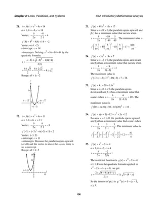 Chapter 3: Lines, Parabolas, and Systems ISM: Introductory Mathematical Analysis
106
21. 2
( ) 8 14t f s s s= = − +
a = 1, b = –8, c = 14
Vertex:
8
4
2 2 1
b
a
−
− = − =
⋅
2
(4) 4 8(4) 14 2f = − + = −
Vertex = (4, –2)
t-intercept: c = 14
s-intercepts: Solving 2
8 14 0s s− + = by the
quadratic formula:
2
( 8) ( 8) 4(1)(14)
2(1)
s
− − ± − −
=
8 8 8 2 2
4 2
2 2
± ±
= = = ±
Range: all t ≥ –2
s
t
(4, –2)
14
4 – 2 4 + 2
22. 2
( ) 6 11t f s s s= = + +
a = 1, b = 6, c = 11
Vertex:
6
3
2 2 1
b
a
− = − = −
⋅
2
( 3) ( 3) 6( 3) 11 2f − = − + − + =
Vertex: (–3, 2)
t-intercept: c = 11
s-intercepts: Because the parabola opens upward
(a > 0) and the vertex is above the s-axis, there is
no s-intercept.
Range: all t ≥ 2
s
t
16
11
10
(–3, 2)
23. 2
( ) 49 10 17f x x x= − +
Since a = 49 > 0, the parabola opens upward and
f(x) has a minimum value that occurs when
10 5
.
2 2 49 49
b
x
a
−
= − = − =
⋅
The minimum value is
2
5 5 5 808
49 10 17 .
49 49 49 49
f
⎛ ⎞ ⎛ ⎞ ⎛ ⎞
= − + =⎜ ⎟ ⎜ ⎟ ⎜ ⎟
⎝ ⎠ ⎝ ⎠ ⎝ ⎠
24. 2
( ) 3 18 7f x x x= − − +
Since a = –3 < 0, the parabola opens downward
and f(x) has a maximum value that occurs when
18
3
2 2( 3)
b
x
a
−
= − = − = −
−
The maximum value is
2
( 3) 3( 3) 18( 3) 7 34.f − = − − − − + =
25. 2
( ) 4 50 0.1f x x x= − −
Since a = –0.1 < 0, the parabola opens
downward and f(x) has a maximum value that
occurs when
4
20
2 2( 0.1)
b
x
a
= − = − =
−
. The
maximum value is
2
(20) 4(20) 50 0.1(20) 10f = − − = − .
26. 2
( ) ( 3) 12 3 12f x x x x x= + − = + −
Because a = 1 > 0, the parabola opens upward
and f(x) has a minimum value that occurs when
3 3
2 2 1 2
b
x
a
= − = − = −
⋅
. The minimum value is
2
3 3 3 57
3 12
2 2 2 4
f
⎛ ⎞ ⎛ ⎞ ⎛ ⎞
− = − + − − = −⎜ ⎟ ⎜ ⎟ ⎜ ⎟
⎝ ⎠ ⎝ ⎠ ⎝ ⎠
27. 2
( ) 2 4f x x x= − +
a = 1, b = −2, c = 4
2
1
2 2(1)
b
v
a
−
= − = − =
The restricted function is 2
( ) 2 4,g x x x= − +
x ≥ 1. From the quadratic formula applied to
2
2 4 0,x x y− + − = we get
2 4 4(1)(4 )
1 1 (4 )
2(1)
y
x y
± − −
= = ± − −
So the inverse of g(x) is 1
( ) 1 3,g x x−
= + −
x ≥ 3.
 