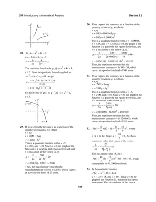 ISM: Introductory Mathematical Analysis Section 3.3
107
y
8
x
8
g(x)
g –1(x)
28. 2
( ) 4 3f x x x= − + −
a = −1, b = 4, c = −3
4
2
2 2( 1)
b
v
a
= − = − =
−
The restricted function is 2
( ) 4 3,g x x x= − + −
x ≥ 2. From the quadratic formula applied to
2
4 3 0,x x y− + − − = we get
4 16 4( 1)( 3 )
2( 1)
2 ( 1) 4 ( 3 )
y
x
y
− ± − − − −
=
−
= ± − + − −
So the inverse of g(x) is 1
( ) 2 1 ,g x x−
= + −
x ≤ 1.
y
5
x
5
g(x)
g –1(x)
29. If we express the revenue r as a function of the
quantity produced q, we obtain
r = pq
r = (200 − 5q)q
2
200 5r q q= −
This is a quadratic function with a = –5,
b = 200, and c = 0. Since a < 0, the graph of the
function is a parabola that opens downward, and
r is maximum at the vertex (q, r).
200
20
2 2( 5)
b
q
a
= − = − =
−
2
200(20) 5(20) 2000r = − =
Thus, the maximum revenue that the
manufacturer can receive is $2000, which occurs
at a production level of 20 units.
30. If we express the revenue r as a function of the
quantity produced q, we obtain
r = pq
r = (0.85 − 0.00045q)q
2
0.85 0.00045r q q= −
This is a quadratic function with a = −0.00045,
b = 0.85, and c = 0. Since a < 0, the graph of the
function is a parabola that opens downward, and
r is a maximum at the vertex (q, r).
0.85 8500
944
2 2( 0.00045) 9
b
q
a
= − = − = ≈
−
2
0.85(944) 0.00045(944) 401.39r = − =
Thus, the maximum revenue that the
manufacturer can receive is $401.39, which
occurs at a production level of 944 units.
31. If we express the revenue r as a function of the
quantity produced q, we obtain
r = pq
r = (2400 – 6q)q
2
2400 6r q q= −
This is a quadratic function with a = –6,
b = 2400, and c = 0. Since a < 0, the graph of the
function is a parabola that opens downward, and
r is maximum at the vertex (q, r).
2400
200
2 2( 6)
b
q
a
= − = − =
−
2
2400(200) 6(200) 240,000r = − =
Thus, the maximum revenue that the
manufacturer can receive is $240,000, which
occurs at a production level of 200 units.
32. 210 40 10
( ) (12 )
9 3 9
f n n n n n= − = − , where
0 ≤ n ≤ 12. Since
10
0
9
a = − < , f(n) has a
maximum value that occurs at the vertex.
( )
40
3
10
9
6
2 2
b
a
− = − =
−
The maximum value of f(n) is
240 10
(6) (6) (6) 80 40 40
3 9
f = − = − = , which
corresponds to 40,000 households.
33. In the quadratic function
2
( ) 18 144,P x x x= − + +
a = –1, b = 18, and c = 144. Since a < 0, the
graph of the function is a parabola that opens
downward. The x-coordinate of the vertex
 