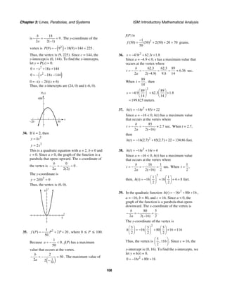 Chapter 3: Lines, Parabolas, and Systems ISM: Introductory Mathematical Analysis
108
is
18
9
2 2( 1)
b
a
− = − =
−
. The y-coordinate of the
vertex is ( )2
(9) 9 18(9) 144 225P = − + + = .
Thus, the vertex is (9, 225). Since c = 144, the
y-intercept is (0, 144). To find the x-intercepts,
let y = P(x) = 0.
2
0 18 144x x= − + +
( )2
0 18 144x x= − − −
0 = –(x – 24)(x + 6)
Thus, the x-intercepts are (24, 0) and (–6, 0).
P(x)
400
x
30–20
34. If k = 2, then
2
y kx=
2
2y x=
This is a quadratic equation with a = 2, b = 0 and
c = 0. Since a > 0, the graph of the function is a
parabola that opens upward. The x-coordinate of
the vertex is
0
0
2 2(2)
b
a
− = − = .
The y-coordinate is
2
2(0) 0y = =
Thus, the vertex is (0, 0).
x
y
8
5
35. 21
( ) 2 20
50
f P P P= − + + , where 0 ≤ P ≤ 100.
Because
1
0
50
a = − < , f(P) has a maximum
value that occurs at the vertex.
( )1
50
2
50
2 2
b
a
− = − =
−
. The maximum value of
f(P) is
21
(50) (50) 2(50) 20 70
50
f
−
= + + = grams.
36. 2
4.9 62.3 1.8s t t= − + +
Since a = –4.9 < 0, s has a maximum value that
occurs at the vertex where
62.3 62.3 89
6.36
2 2( 4.9) 9.8 14
b
t
a
= − = − = = ≈
−
sec.
When
89
,
14
t = then
2
89 89
4.9 62.3 1.8
14 14
199.825 meters.
s
⎛ ⎞ ⎛ ⎞
= − + +⎜ ⎟ ⎜ ⎟
⎝ ⎠ ⎝ ⎠
=
37. 2
( ) 16 85 22h t t t= − + +
Since a = −16 < 0, h(t) has a maximum value
that occurs at the vertex where
85
2.7 sec.
2 2( 16)
b
t
a
= − = − ≈
−
When t = 2.7,
then
2
( ) 16(2.7) 85(2.7) 22 134.86 feet.h t = − + + =
38. 2
( ) 16 16 4h t t t= − + +
Since a = –16 < 0, h(t) has a maximum value
that occurs at the vertex where
16 1
sec.
2 2( 16) 2
b
t
a
= − = − =
−
When
1
,
2
t =
then,
2
1 1
( ) 16 16 4 8 feet.
2 2
h t
⎛ ⎞ ⎛ ⎞
= − + + =⎜ ⎟ ⎜ ⎟
⎝ ⎠ ⎝ ⎠
39. In the quadratic function 2
( ) 16 80 16h t t t= − + + ,
a = –16, b = 80, and c = 16. Since a < 0, the
graph of the function is a parabola that opens
downward. The x-coordinate of the vertex is
80 5
2 2( 16) 2
b
a
− = − =
−
.
The y-coordinate of the vertex is
2
5 5 5
16 80 16 116
2 2 2
h
⎛ ⎞ ⎛ ⎞ ⎛ ⎞
= − + + =⎜ ⎟ ⎜ ⎟ ⎜ ⎟
⎝ ⎠ ⎝ ⎠ ⎝ ⎠
Thus, the vertex is
5
, 116
2
⎛ ⎞
⎜ ⎟
⎝ ⎠
. Since c = 16, the
y-intercept is (0, 16). To find the x-intercepts, we
let y = h(t) = 0.
2
0 16 80 16t t= − + +
 