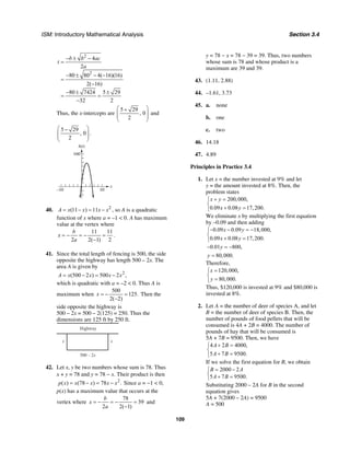 ISM: Introductory Mathematical Analysis Section 3.4
109
2
2
4
2
80 80 4( 16)(16)
2( 16)
80 7424 5 29
32 2
b b ac
t
a
− ± −
=
− ± − −
=
−
− ± ±
= =
−
Thus, the x-intercepts are
5 29
, 0
2
⎛ ⎞+
⎜ ⎟⎜ ⎟
⎝ ⎠
and
5 29
, 0
2
⎛ ⎞−
⎜ ⎟⎜ ⎟
⎝ ⎠
.
x
h(t)
10–10
160
40. 2
(11 ) 11A x x x x= − = − , so A is a quadratic
function of x where a = –1 < 0. A has maximum
value at the vertex where
11 11
2 2( 1) 2
b
x
a
= − = − =
−
.
41. Since the total length of fencing is 500, the side
opposite the highway has length 500 – 2x. The
area A is given by
2
(500 2 ) 500 2 ,A x x x x= − = −
which is quadratic with a = –2 < 0. Thus A is
maximum when
500
125.
2( 2)
x = − =
−
Then the
side opposite the highway is
500 – 2x = 500 – 2(125) = 250. Thus the
dimensions are 125 ft by 250 ft.
Highway
x x
500 – 2x
42. Let x, y be two numbers whose sum is 78. Thus
x + y = 78 and y = 78 − x. Their product is then
2
( ) (78 ) 78 .p x x x x x= − = − Since a = −1 < 0,
p(x) has a maximum value that occurs at the
vertex where
78
39
2 2( 1)
b
x
a
= − = − =
−
and
y = 78 − x = 78 − 39 = 39. Thus, two numbers
whose sum is 78 and whose product is a
maximum are 39 and 39.
43. (1.11, 2.88)
44. –1.61, 3.73
45. a. none
b. one
c. two
46. 14.18
47. 4.89
Principles in Practice 3.4
1. Let x = the number invested at 9% and let
y = the amount invested at 8%. Then, the
problem states
200,000,
0.09 0.08 17,200.
x y
x y
+ =⎧
⎨
+ =⎩
We eliminate x by multiplying the first equation
by –0.09 and then adding
0.09 0.09 18,000,
0.09 0.08 17,200.
x y
x y
− − = −⎧
⎨
+ =⎩
0.01 800,
80,000.
y
y
− = −
=
Therefore,
120,000,
80,000.
x
y
=⎧
⎨
=⎩
Thus, $120,000 is invested at 9% and $80,000 is
invested at 8%.
2. Let A = the number of deer of species A, and let
B = the number of deer of species B. Then, the
number of pounds of food pellets that will be
consumed is 4A + 2B = 4000. The number of
pounds of hay that will be consumed is
5A + 7B = 9500. Then, we have
4 2 4000,
5 7 9500.
A B
A B
+ =⎧
⎨
+ =⎩
If we solve the first equation for B, we obtain
2000 2
5 7 9500.
B A
A B
= −⎧
⎨ + =⎩
Substituting 2000 – 2A for B in the second
equation gives
5A + 7(2000 – 2A) = 9500
A = 500
 