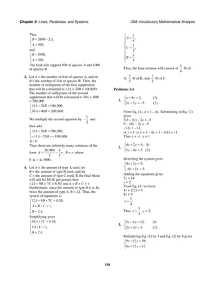 Chapter 3: Lines, Parabolas, and Systems ISM: Introductory Mathematical Analysis
110
Thus
2000 2 ,
500.
B A
A
= −⎧
⎨
=⎩
and
1000,
500.
B
A
=⎧
⎨
=⎩
The food will support 500 of species A and 1000
of species B.
3. Let A = the number of fish of species A, and let
B = the number of fish of species B. Then, the
number of milligrams of the first supplement
that will be consumed is 15A + 20B = 100,000.
The number of milligrams of the second
supplement that will be consumed is 30A + 40B
= 200,000.
15 20 100,000,
30 40 200,000.
A B
A B
+ =⎧
⎨
+ =⎩
We multiply the second equation by
1
2
− and
then add.
15 20 100,000,
15 20 100,000,
0 0
A B
A B
+ =⎧
⎨
− − = −⎩
=
Thus, there are infinitely many solutions of the
form
20,000 4
3 3
A r= − , B = r, where
0 ≤ r ≤ 5000.
4. Let A = the amount of type A used, let
B = the amount of type B used, and let
C = the amount of type C used. If the final blend
will sell for $8.50 per pound, then
12A + 9B + 7C = 8.50, and A + B + C = 1.
Furthermore, since the amount of type B is to be
twice the amount of type A, B = 2A. Thus, the
system of equations is
12 9 7 8.50,
1,
2 .
A B C
A B C
B A
+ + =⎧
⎪
+ + =⎨
⎪ =⎩
Simplifying gives
30 7 8.50,
3 1,
2 .
A C
A C
B A
+ =⎧
⎪
+ =⎨
⎪ =⎩
1
,
6
1
,
2
1
.
3
A
C
B
⎧
=⎪
⎪
⎪
=⎨
⎪
⎪
=⎪
⎩
Thus, the final mixture will consist of
1
6
lb of
A,
1
3
lb of B, and
1
2
lb of C.
Problems 3.4
1.
4 3, (1)
3 2 5. (2)
x y
x y
+ =⎧
⎨
− = −⎩
From Eq. (1), x = 3 – 4y. Substituting in Eq. (2)
gives
3(3 – 4y) – 2y = –5
9 – 12y – 2y = –5
–14y = –14,
or y = 1 ⇒ x = 3 – 4y = 3 – 4(1) = –1.
Thus x = –1, y = 1.
2.
4 2 9, (1)
5 4 5. (2)
x y
y x
+ =⎧
⎨
− =⎩
Rewriting the system gives
4 2 9,
4 5 5.
x y
x y
+ =⎧
⎨
− + =⎩
Adding the equations gives
7y = 14
y = 2
From Eq. (1) we have
4x + 2(2) = 9
4x = 5
5
4
x =
Thus
5
4
x = , y = 2.
3.
3 4 13, (1)
2 3 3. (2)
x y
x y
− =⎧
⎨
+ =⎩
Multiplying Eq. (1) by 3 and Eq. (2) by 4 gives
9 12 39,
8 12 12.
x y
x y
− =⎧
⎨
+ =⎩
 