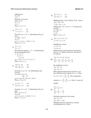 ISM: Introductory Mathematical Analysis Section 3.4
111
Adding gives
17x = 51
x = 3
From Eq. (2) we have
2(3) + 3y = 3
3y = –3
y = –1
Thus x = 3, y = –1.
4.
2 1, (1)
2 7. (2)
x y
x y
− =⎧
⎨
− + =⎩
From Eq. (1), y = 2x – 1. Substituting in Eq. (2)
gives
–x + 2(2x – 1) = 7
3x = 9
x = 3 ⇒ y = 2x – 1 = 2(3) – 1 = 5.
Thus x = 3, y = 5.
5.
5
7
u v
u v
+ =⎧
⎨ − =⎩
From the first equation, v = 5 − u. Substituting in
the second equation gives
(5 ) 7
2 5 7
2 12
u u
u
u
− − =
− =
=
or u = 6 so v = 5 − u = 5 − 6 = −1.
Thus, u = 6, v = −1.
6.
2 16, (1)
3 3 33. (2)
p q
p q
+ =⎧
⎨
+ =⎩
From Eq. (1), q = 16 − 2p. Substituting in Eq.
(2) gives
3 3(16 2 ) 33
3 15
p p
p
+ − =
− = −
p = 5 ⇒ q = 16 − 2p = 16 − 10 = 6.
Thus, p = 5, q = 6.
7.
2 –7, (1)
5 3 –9. (2)
x y
x y
− =⎧
⎨
+ =⎩
From Eq. (1), x = 2y – 7. Substituting in Eq. (2)
gives
5(2y – 7) + 3y = –9
13y = 26
y = 2 ⇒ x = 2y – 7 = 2(2) – 7 = –3.
Thus x = –3, y = 2.
8.
3 5 7, (1)
5 9 7. (2)
x y
x y
+ =⎧
⎨
+ =⎩
Multiplying Eq. (1) by 5 and Eq. (2) by –3 gives
15 25 35,
15 27 21.
x y
x y
+ =⎧
⎨
− − = −⎩
Adding gives –2y = 14, or y = –7. From Eq. (2)
we have
5x + 9(–7) = 7
5x = 70
x = 14
Thus x = 14, y = –7.
9.
4 3 2 3 7 ,
5 2 4.
x y x y
x y y
− − = −⎧
⎨
+ − = +⎩
Simplifying, we have
4 2,
4 6.
x y
x y
+ =⎧
⎨
+ =⎩
Subtracting the second equation from the first
gives 0 = –4, which is never true. Thus there is
no solution.
10.
5 7 2 9 4 6,
21 4 11 3 2 5
.
2 3 4 2 3 4
x y y x
x y x y
+ + = − +⎧
⎪
⎨
− − = + +⎪
⎩
By simplifying, we have
9 2 4,
9 2 4.
x y
x y
− =⎧
⎨
− =⎩
Both equations represent the same line, so we
have infinitely many solutions. Let y = r. Then
2 4
9 2 4
9 9
x r x r− = ⇒ = + . Thus a parametric
solution is
2 4
9 9
x r= + , y = r, where r is any real
number.
11.
2 1
2,
3 2
3 5 11
.
8 6 2
x y
x y
⎧
+ =⎪⎪
⎨
⎪ + = −
⎪⎩
Clearing fractions gives the system
4 3 12,
9 20 132.
x y
x y
+ =⎧
⎨
+ = −⎩
Multiplying the first equation by 9 and the
second equation by –4 gives
 