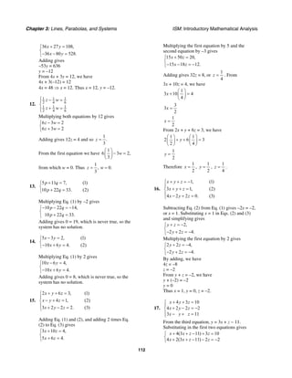 Chapter 3: Lines, Parabolas, and Systems ISM: Introductory Mathematical Analysis
112
36 27 108,
36 80 528.
x y
x y
+ =⎧
⎨
− − =⎩
Adding gives
–53y = 636
y = –12
From 4x + 3y = 12, we have
4x + 3(–12) = 12
4x = 48 ⇒ x = 12. Thus x = 12, y = –12.
12.
1 1 1
2 4 6
1 1 1
2 4 6
z w
z w
⎧ − =⎪
⎨
+ =⎪⎩
Multiplying both equations by 12 gives
6 3 2
6 3 2
z w
z w
− =⎧
⎨ + =⎩
Adding gives 12z = 4 and so
1
.
3
z =
From the first equation we have
1
6 3 2,
3
w
⎛ ⎞
− =⎜ ⎟
⎝ ⎠
from which w = 0. Thus
1
, 0.
3
z w= =
13.
5 11 7, (1)
10 22 33. (2)
p q
p q
+ =⎧
⎨
+ =⎩
Multiplying Eq. (1) by –2 gives
10 22 14,
10 22 33.
p q
p q
− − = −⎧
⎨
+ =⎩
Adding gives 0 = 19, which is never true, so the
system has no solution.
14.
5 3 2, (1)
10 6 4. (2)
x y
x y
− =⎧
⎨
− + =⎩
Multiplying Eq. (1) by 2 gives
10 6 4,
10 6 4.
x y
x y
− =⎧
⎨
− + =⎩
Adding gives 0 = 8, which is never true, so the
system has no solution.
15.
2 6 3, (1)
4 1, (2)
3 2 2 2. (3)
x y z
x y z
x y z
+ + =⎧
⎪
− + =⎨
⎪ + − =⎩
Adding Eq. (1) and (2), and adding 2 times Eq.
(2) to Eq. (3) gives
3 10 4,
5 6 4.
x z
x z
+ =⎧
⎨
+ =⎩
Multiplying the first equation by 5 and the
second equation by –3 gives
15 50 20,
15 18 12.
x z
x z
+ =⎧
⎨
− − = −⎩
Adding gives 32z = 8, or
1
4
z = . From
3x + 10z = 4, we have
1
3 10 4
4
x
⎛ ⎞
+ =⎜ ⎟
⎝ ⎠
3
3
2
x =
1
2
x =
From 2x + y + 6z = 3, we have
1 1
2 6 3
2 4
y
⎛ ⎞ ⎛ ⎞
+ + =⎜ ⎟ ⎜ ⎟
⎝ ⎠ ⎝ ⎠
1
2
y =
Therefore
1
2
x = ,
1
2
y = ,
1
4
z = .
16.
1, (1)
3 1, (2)
4 2 2 0. (3)
x y z
x y z
x y z
+ + = −⎧
⎪
+ + =⎨
⎪ − + =⎩
Subtracting Eq. (2) from Eq. (1) gives –2x = –2,
or x = 1. Substituting x = 1 in Eqs. (2) and (3)
and simplifying gives
2,
2 2 4.
y z
y z
+ = −⎧
⎨
− + = −⎩
Multiplying the first equation by 2 gives
2 2 4,
2 2 4.
y z
y z
+ = −⎧
⎨
− + = −⎩
By adding, we have
4z = –8
z = –2
From y + z = –2, we have
y + (–2) = –2
y = 0
Thus x = 1, y = 0, z = –2.
17.
4 3 10
4 2 2 2
3 11
x y z
x y z
x y z
+ + =⎧
⎪
+ − = −⎨
⎪ − + =⎩
From the third equation, y = 3x + z − 11.
Substituting in the first two equations gives
4(3 11) 3 10
4 2(3 11) 2 2
x x z z
x x z z
+ + − + =⎧
⎨ + + − − = −⎩
 