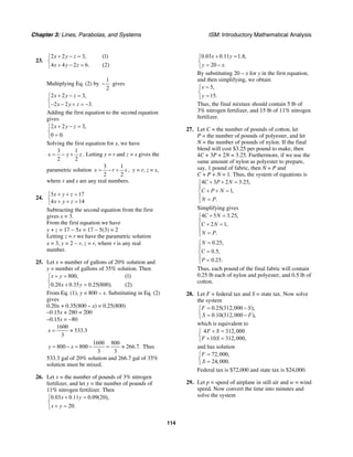 Chapter 3: Lines, Parabolas, and Systems ISM: Introductory Mathematical Analysis
114
23.
2 2 3, (1)
4 4 2 6. (2)
x y z
x y z
+ − =⎧
⎨
+ − =⎩
Multiplying Eq. (2) by
1
2
− gives
2 2 3,
2 2 3.
x y z
x y z
+ − =⎧
⎨
− − + = −⎩
Adding the first equation to the second equation
gives
2 2 3,
0 0.
x y z+ − =⎧
⎨
=⎩
Solving the first equation for x, we have
3 1
2 2
x y z= − + . Letting y = r and z = s gives the
parametric solution
3 1
2 2
x r s= − + , y = r, z = s,
where r and s are any real numbers.
24.
5 17
4 14
x y z
x y z
+ + =⎧
⎨ + + =⎩
Subtracting the second equation from the first
gives x = 3.
From the first equation we have
y + z = 17 − 5x = 17 − 5(3) = 2
Letting z = r we have the parametric solution
x = 3, y = 2 − r, z = r, where r is any real
number.
25. Let x = number of gallons of 20% solution and
y = number of gallons of 35% solution. Then
800, (1)
0.20 0.35 0.25(800). (2)
x y
x y
+ =⎧
⎨
+ =⎩
From Eq. (1), y = 800 – x. Substituting in Eq. (2)
gives
0.20x + 0.35(800 – x) = 0.25(800)
–0.15x + 280 = 200
–0.15x = −80
1600
533.3
3
x = ≈
1600 800
800 800 266.7.
3 3
y x= − = − = ≈ Thus
533.3 gal of 20% solution and 266.7 gal of 35%
solution must be mixed.
26. Let x = the number of pounds of 3% nitrogen
fertilizer, and let y = the number of pounds of
11% nitrogen fertilizer. Then
0.03 0.11 0.09(20),
20.
x y
x y
+ =⎧
⎨
+ =⎩
0.03 0.11 1.8,
20 .
x y
y x
+ =⎧
⎨
= −⎩
By substituting 20 – x for y in the first equation,
and then simplifying, we obtain
5,
15.
x
y
=⎧
⎨
=⎩
Thus, the final mixture should contain 5 lb of
3% nitrogen fertilizer, and 15 lb of 11% nitrogen
fertilizer.
27. Let C = the number of pounds of cotton, let
P = the number of pounds of polyester, and let
N = the number of pounds of nylon. If the final
blend will cost $3.25 per pound to make, then
4C + 3P + 2N = 3.25. Furthermore, if we use the
same amount of nylon as polyester to prepare,
say, 1 pound of fabric, then N = P and
C + P + N = 1. Thus, the system of equations is
4 3 2 3.25,
1,
.
C P N
C P N
N P
+ + =⎧
⎪
+ + =⎨
⎪ =⎩
Simplifying gives
4 5 3.25,
2 1,
.
C N
C N
N P
+ =⎧
⎪
+ =⎨
⎪ =⎩
0.25,
0.5,
0.25.
N
C
P
=⎧
⎪
=⎨
⎪ =⎩
Thus, each pound of the final fabric will contain
0.25 lb each of nylon and polyester, and 0.5 lb of
cotton.
28. Let F = federal tax and S = state tax. Now solve
the system
0.25(312,000 ),
0.10(312,000 ),
F S
S F
= −⎧
⎨ = −⎩
which is equivalent to
4 312,000
10 312,000,
F S
F S
+ =⎧
⎨ + =⎩
and has solution
72,000,
24,000.
F
S
=⎧
⎨ =⎩
Federal tax is $72,000 and state tax is $24,000.
29. Let p = speed of airplane in still air and w = wind
speed. Now convert the time into minutes and
solve the system
 