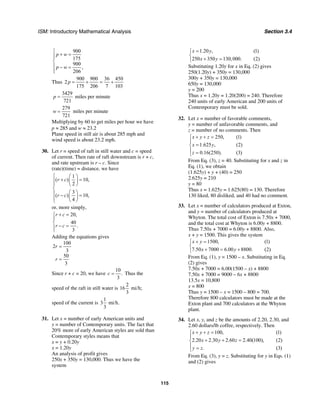ISM: Introductory Mathematical Analysis Section 3.4
115
900
175
900
,
206
p w
p w
⎧
+ =⎪⎪
⎨
⎪ − =
⎪⎩
Thus
900 900 36 450
2
175 206 7 103
p = + = +
3429
721
p = miles per minute
279
721
w = miles per minute
Multiplying by 60 to get miles per hour we have
p ≈ 285 and w ≈ 23.2
Plane speed in still air is about 285 mph and
wind speed is about 23.2 mph.
30. Let r = speed of raft in still water and c = speed
of current. Then rate of raft downstream is r + c,
and rate upstream is r – c. Since
(rate)(time) = distance, we have
1
( ) 10,
2
3
( ) 10,
4
r c
r c
⎧ ⎛ ⎞
+ =⎪ ⎜ ⎟
⎪ ⎝ ⎠
⎨
⎛ ⎞⎪ − =⎜ ⎟⎪ ⎝ ⎠⎩
or, more simply,
20,
40
.
3
r c
r c
+ =⎧
⎪
⎨
− =⎪
⎩
Adding the equations gives
100
2
3
50
3
r
r
=
=
Since r + c = 20, we have
10
.
3
c = Thus the
speed of the raft in still water is
2
16 mi/h;
3
speed of the current is
1
3 mi/h.
3
31. Let x = number of early American units and
y = number of Contemporary units. The fact that
20% more of early American styles are sold than
Contemporary styles means that
x = y + 0.20y
x = 1.20y
An analysis of profit gives
250x + 350y = 130,000. Thus we have the
system
1.20 , (1)
250 350 130,000. (2)
x y
x y
=⎧
⎨
+ =⎩
Substituting 1.20y for x in Eq. (2) gives
250(1.20y) + 350y = 130,000
300y + 350y = 130,000
650y = 130,000
y = 200
Thus x = 1.20y = 1.20(200) = 240. Therefore
240 units of early American and 200 units of
Contemporary must be sold.
32. Let x = number of favorable comments,
y = number of unfavorable comments, and
z = number of no comments. Then
250, (1)
1.625 , (2)
0.16(250). (3)
x y z
x y
z
+ + =⎧
⎪
=⎨
⎪ =⎩
From Eq. (3), z = 40. Substituting for x and z in
Eq. (1), we obtain
(1.625y) + y + (40) = 250
2.625y = 210
y = 80
Thus x = 1.625y = 1.625(80) = 130. Therefore
130 liked, 80 disliked, and 40 had no comment.
33. Let x = number of calculators produced at Exton,
and y = number of calculators produced at
Whyton. The total cost of Exton is 7.50x + 7000,
and the total cost at Whyton is 6.00y + 8800.
Thus 7.50x + 7000 = 6.00y + 8800. Also,
x + y = 1500. This gives the system
1500, (1)
7.50 7000 6.00 8800. (2)
x y
x y
+ =⎧
⎨
+ = +⎩
From Eq. (1), y = 1500 – x. Substituting in Eq.
(2) gives
7.50x + 7000 = 6.00(1500 – x) + 8800
7.50x + 7000 = 9000 – 6x + 8800
13.5x = 10,800
x = 800
Thus y = 1500 – x = 1500 – 800 = 700.
Therefore 800 calculators must be made at the
Exton plant and 700 calculators at the Whyton
plant.
34. Let x, y, and z be the amounts of 2.20, 2.30, and
2.60 dollars/lb coffee, respectively. Then
100, (1)
2.20 2.30 2.60 2.40(100), (2)
. (3)
x y z
x y z
y z
+ + =⎧
⎪
+ + =⎨
⎪ =⎩
From Eq. (3), y = z. Substituting for y in Eqs. (1)
and (2) gives
 