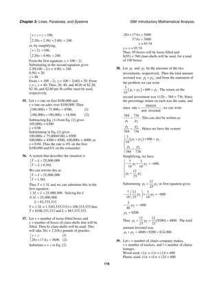 Chapter 3: Lines, Parabolas, and Systems ISM: Introductory Mathematical Analysis
116
100,
2.20 2.30 2.60 240.
x z z
x z z
+ + =⎧
⎨
+ + =⎩
or, by simplifying,
2 100,
2.20 4.90 240.
x z
x z
+ =⎧
⎨
+ =⎩
From the first equation, x = 100 – 2z.
Substituting in the second equation gives
2.20(100 – 2z) + 4.90z = 240
0.50z = 20
z = 40
From x = 100 – 2z, x = 100 – 2(40) = 20. From
y = z, y = 40. Thus, 20, 40, and 40 lb of $2.20,
$2.30, and $2.60 per lb coffee must be used,
respectively.
35. Let x = rate on first $100,000 and
y = rate on sales over $100,000. Then
100,000 75,000 8500, (1)
100,000 180,000 14,800. (2)
x y
x y
+ =⎧
⎨
+ =⎩
Subtracting Eq. (1) from Eq. (2) gives
105,000y = 6300
y = 0.06
Substituting in Eq. (1) gives
100,000x + 75,000(0.06) = 8500
100,000x + 4500 = 8500, 100,000x = 4000, or
x = 0.04. Thus the rate is 4% on the first
$100,000 and 6% on the remainder.
36. A system that describes the situation is
25,000,000
0.30
T L
T L L
= +⎧
⎨ = +⎩
We can rewrite this as
25,000,000
1.30
T L
T L
= +⎧
⎨ =⎩
Thus T = 1.3L and we can substitute this in the
first equation:
1.3 25,000,000. Solving for
0.3 25,000,000
83,333,333
L L L
L
L
= +
=
=
T = 1.3L = 1.3(83,333,333) = 108,333,333 thus
T = $108,333,333 and L = $83,333,333.
37. Let x = number of loose-filled boxes and
y = number of boxes of clam-shells that will be
filled. Then 8y clam-shells will be used. This
will take 20x + 2.2(8y) pounds of peaches.
(1)
20 17.6 3600 (2)
x y
x y
=⎧
⎨ + =⎩
Substitute x = y in Eq. (2).
20 17.6 3600
37.6 3600
95.74
x x
x
x
+ =
=
≈
y = x ≈ 95.74
Thus, 95 boxes will be loose-filled and
8(95) = 760 clam-shells will be used, for a total
of 190 boxes.
38. Let 1p and 2p be the amounts of the two
investments, respectively. Then the total amount
invested was 1 2p p+ , and from the statement of
the problem we can write
( )1 2 1
3
600
10
p p p+ + = . The return on the
second investment was 1120 – 384 = 736. Since
the percentage return on each was the same, and
since
interest
rate
amt. invested
= , we can write
1 2
384 736
p p
= . This can also be written as
1 2
384 736
p p
= . Hence we have the system
( )1 2 1
1 2
3
600 ,
10
.
384 736
p p p
p p
⎧
+ + =⎪⎪
⎨
⎪ =
⎪⎩
Simplifying, we have
1 2
1 2
7 3
600,
10 10
12
.
23
p p
p p
⎧
− + = −⎪⎪
⎨
⎪ =
⎪⎩
Substituting 1 2
12
23
p p= in first equation gives
2 2
7 12 3
600
10 23 10
p p
⎛ ⎞
− + = −⎜ ⎟
⎝ ⎠
2
3
600
46
p− = −
2 9200p =
Thus 1 2
12 12
(9200) 4800
23 23
p p= = = . The total
amount invested was
1 2 4800 9200 $14,000p p+ = + = .
39. Let c = number of chairs company makes,
r = number of rockers, and l = number of chaise
lounges.
Wood used: (1)c + (1)r + (1)l = 400
Plastic used: (1)c + (1)r + (2)l = 600
 