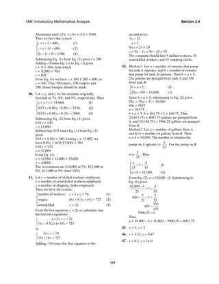 ISM: Introductory Mathematical Analysis Section 3.4
117
Aluminum used: (2)c + (3)r + (5)l = 1500
Thus we have the system
400, (1)
2 600, (2)
2 3 5 1500. (3)
c r l
c r l
c r l
+ + =⎧
⎪
+ + =⎨
⎪ + + =⎩
Subtracting Eq. (1) from Eq. (2) gives l = 200.
Adding –2 times Eq. (1) to Eq. (3) gives
r + 3l = 700, from which
r + 3(200) = 700,
r = 100
From Eq. (1) we have c + 100 + 200 = 400, or
c = 100. Thus 100 chairs, 100 rockers and
200 chaise lounges should be made.
40. Let x, y, and z, be the amounts originally
invested at 7%, 8%, and 9%, respectively. Then
35,000, (1)
0.07 0.08 0.09 2830, (2)
0.07 0.08 0.10 2960. (3)
x y z
x y z
x y z
+ + =⎧
⎪
+ + =⎨
⎪ + + =⎩
Subtracting Eq. (2) from Eq. (3) gives
0.01z = 130
z = 13,000
Subtracting 0.07 times Eq. (1) from Eq. (2)
gives
0.01y + 0.02z = 380. Letting z = 13,000, we
have 0.01y + 0.02(13,000) = 380
0.01y = 120
y = 12,000
From Eq. (1),
x + 12,000 + 13,000 = 35,000
x = 10,000
The investments are $10,000 at 7%, $12,000 at
8%, $13,000 at 9% (later 10%).
41. Let x = number of skilled workers employed,
y = number of semiskilled workers employed,
z = number of shipping clerks employed.
Then we have the system
number of workers: 70, (1)
wages: 16 9.5 10 725 (2)
semiskilled: 2 (3)
x y z
x y z
y x
+ + =⎧
⎪
+ + =⎨
⎪ =⎩
From the last equation, y = 2x so substitute into
the first two equations:
2 70
16 9.5(2 ) 10 725
x x z
x x z
+ + =⎧
⎨ + + =⎩
or
3 70
35 10 725
x z
x z
+ =⎧
⎨ + =⎩
Adding −10 times the first equation to the
second gives:
5 25
5
x
x
=
=
So y = 2x = 10
z = 70 − 3x = 70 − 15 = 55
The company should hire 5 skilled workers, 10
semiskilled workers, and 55 shipping clerks.
42. Method 1. Let a = number of minutes that pump
for tank A operates, and b = number of minutes
that pump for tank B operates. Then b = a + 5.
25a gallons are pumped from tank A and 35b
from tank B.
5, (1)
25 35 10,000. (2)
b a
a b
= +⎧
⎨
+ =⎩
Since b = a + 5, substituting in Eq. (2) gives
25a + 35(a + 5) = 10,000
60a = 9825
a = 163.75
b = a + 5, b = 163.75 + 5 = 168.75. Thus
25(163.75) = 4093.75 gallons are pumped from
A, and 35(168.75) = 5906.25 gallons are pumped
from B.
Method 2. Let a = number of gallons from A,
and let b = number of gallons from B. Then
a + b = 10,000. The number of minutes the
pump on A operates is
25
a
. For the pump on B,
it is
35
b
. Thus
5 (1)
25 35
10,000. (2)
a b
a b
⎧
+ =⎪
⎨
⎪ + =⎩
From Eq. (2), a = 10,000 – b. Substituting in
Eq. (1) gives
10,000
5
25 35
400 5
25 35
12
405
175
5906.25
b b
b b
b
b
−
+ =
− + =
=
=
Thus
a = 10,000 – b = 10,000 – 5906.25 = 4093.75.
45. x = 3, y = 2
46. x = 1.33, y = 0.67
47. x = 8.3, y = 14.0
 