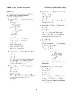 Chapter 3: Lines, Parabolas, and Systems ISM: Introductory Mathematical Analysis
118
Problems 3.5
In the following solutions, any reference to Eq. (1) or
Eq. (2) refers to the first or second equation,
respectively, in the given system.
1. From Eq. (2), y = 3 − 2x. Substituting in Eq. (1)
gives
2
2
3 2 9
0 2 12
x x
x x
− = −
= + −
2
2
4
2
2 2 4(1)( 12)
2(1)
2 52
2
1 13
b b ac
x
a
− ± −
=
− ± − −
=
− ±
=
= − ±
From y = 3 − 2x, if 1 13,x = − + then
5 2 13;y = − if 1 13,x = − − then
5 2 13.y = +
There are two solutions:
1 13, 5 2 13;x y= − + = −
1 13,x = − − 5 2 13.y = +
2. From Eq. (2), y = x. Substituting in Eq. (1) gives
3
x x=
3
0x x− =
( )2
1 0x x− =
x(1 + x)(1 – x) = 0. Thus x = 0, ±1. From y = x, if
x = 0, then y = 0; if x = 1, then y = 1; if x = –1,
then y = –1. There are three solutions: x = 0,
y = 0; x = 1, y = 1; x = –1, y = –1.
3. From Eq. (2), q = p – 1. Substituting in Eq. (1)
gives
5 ( 1)p p2
= − −
2
6 0p p+ − =
(p + 3)(p – 2) = 0
Thus p = –3, 2. From q = p – 1, if p = –3, we
have q = –3 – 1 = –4; if p = 2, then q = 2 – 1 = 1.
There are two solutions: p = –3, q = –4;
p = 2, q = 1.
4. From Eq. (2), y = x – 14. Substituting in Eq. (1)
gives
2 2
( 14) 28x x− − =
–28x + 196 = 28
–28x = –168
x = 6
If x = 6, then y = x – 14 = 6 – 14 = –8. The only
solution is x = 6, y = –8.
5. Substituting 2
y x= into 2
x y= gives 4
x x= ,
4
0x x− =
( )3
1 0x x − =
Thus x = 0, 1. From 2
y x= , if x = 0, then
2
0 0y = = ; x = 1, then 2
1 1y = = . There are
two solutions: x = 0, y = 0; x = 1, y = 1.
6.
2
1 0
5 3 2 0
p q
q p
⎧ − + =
⎨
− − =⎩
From the first equation 2
1.q p= + Substituting
into the second equation gives
2
2
2
2
5( 1) 3 2 0
5 3 3 0
4
2
3 ( 3) 4(5)(3)
2(5)
3 51
10
p p
p p
b b ac
p
a
+ − − =
− + =
− ± −
=
± − −
=
± −
=
Since 51− is not a real number, there are no
real solutions.
7. Substituting 2
2y x x= − in Eq. (1) gives
2 2
2 4 8x x x x− = − +
2
2 6 8 0x x− − =
2
3 4 0x x− − =
(x – 4)(x + 1) = 0
Thus x = 4, –1. From 2
2y x x= − , if x = 4, then
we have 2
4 2(4) 8y = − = ; if x = –1, then
2
( 1) 2( 1) 3y = − − − = . There are two solutions:
x = 4, y = 8; x = –1, y = 3.
 