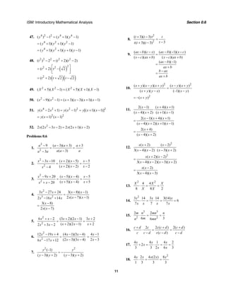 ISM: Introductory Mathematical Analysis Section 0.6
11
47. 4 2 2 4 4
( ) 1 ( 1)( 1)y y y− = + −
4 2 2
( 1)( 1)( 1)y y y= + + −
4 2
( 1)( 1)( 1)( 1)y y y y= + + + −
48. 2 2 2 2 2
( ) 2 ( 2)( 2)t t t− = + −
( )
22 2
( 2) 2t t
⎡ ⎤
= + −⎢ ⎥⎣ ⎦
( )( )2
( 2) 2 2t t t= + + −
49. 2 2 2
( 5)( 1) ( 5)( 1)( 1)X X X X X+ − = + + −
50. 2 2
( 9)( 1) ( 3)( 3)( 1)( 1)x x x x x x− − = + − + −
51. 4 2 2 2 2
( 2 1) ( 1) [( 1)( 1)]y x x y x y x x− + = − = + −
2 2
( 1) ( 1)y x x= + −
52. 2
2 (2 3 2) 2 (2 1)( 2)x x x x x x− − = + −
Problems 0.6
1.
2
2
9 ( 3)( 3) 3
( 3)3
a a a a
a a aa a
− − + +
= =
−−
2.
2
2
3 10 ( 2)( 5) 5
( 2)( 2) 24
x x x x x
x x xx
− − + − −
= =
+ − −−
3.
2
2
9 20 ( 5)( 4) 5
( 5)( 4) 520
x x x x x
x x xx x
− + − − −
= =
+ − ++ −
4.
2
3 2
3 27 24 3( 8)( 1)
2 ( 7)( 1)2 16 14
x x x x
x x xx x x
− + − −
=
− −− +
3( 8)
2 ( 7)
x
x x
−
=
−
5.
2
2
6 2 (3 2)(2 1) 3 2
( 2)(2 1) 22 3 2
x x x x x
x x xx x
+ − + − +
= =
+ − ++ −
6.
2
2
12 19 4 (4 1)(3 4)
(2 3)(3 4)6 17 12
x x x x
x xx x
− + − −
=
− −− +
4 1
2 3
x
x
−
=
−
7.
2 2
(–1)
( 3)( 2) ( 3)( 2)
y y
y y y y
= −
− + − +
8.
2
2
( 3)( 3)
3( 3)( 3)
t t t t
tt t t
+ −
=
−+ −
9.
( )( ) ( )( 1)( )
( )( ) ( )( )
( )( 1)
ax b c x ax b x c
x c ax b x c ax b
ax b
ax b
b ax
ax b
− − − − −
=
− + − +
− −
=
+
−
=
+
10.
2 2
( )( )( ) ( )( )
( )( ) (–1)( )
x y x y x y x y x y
x y y x x y
+ − + − +
=
+ − −
2
( )x y= − +
11.
2( 1) ( 4)( 1)
( 4)( 2) ( 1)( 1)
x x x
x x x x
− + +
⋅
− + + −
2( 1)( 4)( 1)
( 4)( 2)( 1)( 1)
x x x
x x x x
− + +
=
− + + −
2( 4)
( 4)( 2)
x
x x
+
=
− +
12.
2
( 2) ( 2)
3( 4)( 2) ( 3)( 2)
x x x
x x x x
+ −
⋅
− − − +
2
( 2)( 2)
3( 4)( 2)( 3)( 2)
x x x
x x x x
+ −
=
− − − +
( 2)
3( 4)( 3)
x x
x x
−
=
− −
13.
2 2
4 4
8 8 2
X X X
X X
⋅ = =
14.
2
3 14 3 14 3(14)
6
7 7 7
x x x
x x x x
⋅ = ⋅ = =
15.
3 3
2 2
2 2
6 36
m n mn n
mn mn
⋅ = =
16.
2 2 ( ) 2( )
( )
c d c c c d c d
c c d c c d c d
+ + +
⋅ = =
− − −
17.
4 4 1 4 2
2
3 3 2 6 3
x x x
x
x x
÷ = ⋅ = =
18.
2
4 2 4 (2 ) 8
1 3 3 3
x x x x x
⋅ = =
 