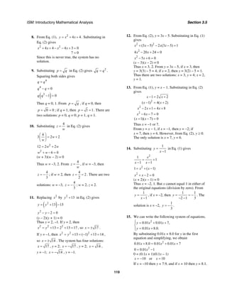 ISM: Introductory Mathematical Analysis Section 3.5
119
8. From Eq. (1), 2
4 4.y x x= + + Substituting in
Eq. (2) gives
2 2
4 4 4 3 0
7 0
x x x x+ + − − + =
=
Since this is never true, the system has no
solution.
9. Substituting p q= in Eq. (2) gives 2
q q= .
Squaring both sides gives
4
q q=
4
0q q− =
( )3
1 0q q − =
Thus q = 0, 1. From p q= , if q = 0, then
0 0p = = ; if q = 1, then 1 1p = = . There are
two solutions: p = 0, q = 0; p = 1, q = 1.
10. Substituting
4
z
w
= in Eq. (2) gives
4
3 2 2w
w
⎛ ⎞
= +⎜ ⎟
⎝ ⎠
2
12 2 2w w= +
2
6 0w w+ − =
(w + 3)(w – 2) = 0
Thus w = –3, 2. From
4
z
w
= , if w = –3, then
4
3
z = − ; if w = 2, then
4
2
2
z = = . There are two
solutions: w = –3,
4
3
z = − ; w = 2, z = 2.
11. Replacing 2
x by 2
13y + in Eq. (2) gives
( )2
13 15y y= + −
2
2 0y y− − =
(y – 2)(y + 1) = 0
Thus y = 2, –1. If y = 2, then
2 2 2
13 2 13 17x y= + = + = , so 17x = ± .
If y = –1, then 2 2 2
13 ( 1) 13 14x y= + = − + = ,
so 14x = ± . The system has four solutions:
17x = , y = 2; 17x = − , y = 2; 14x = ,
y = –1; 14x = − , y = –1.
12. From Eq. (2), y = 3x – 5. Substituting in Eq. (1)
gives
2 2
(3 5) 2 (3 5) 1x x x x+ − − − =
2
4 20 24 0x x− + =
2
5 6 0x x− + =
(x – 3)(x – 2) = 0
Thus x = 3, 2. From y = 3x – 5, if x = 3, then
y = 3(3) – 5 = 4; if x = 2, then y = 3(2) – 5 = 1.
Thus there are two solutions: x = 3, y = 4; x = 2,
y = 1.
13. From Eq. (1), y = x − 1. Substituting in Eq. (2)
gives
2
2
2
1 2 2
( 1) 4( 2)
2 1 4 8
6 7 0
( 1)( 7) 0
x x
x x
x x x
x x
x x
− = +
− = +
− + = +
− − =
+ − =
Thus x = −1 or 7.
From y = x − 1, if x = −1, then y = −2; if
x = 7, then y = 6. However, from Eq. (2), y ≥ 0.
The only solution is x = 7, y = 6.
14. Substituting
1
1
y
x
=
−
in Eq. (1) gives
2
1
1
1 1
x
x x
= +
− −
2
1 ( 1)x x= + −
2
2 0x x+ − =
(x + 2)(x – 1) = 0
Thus x = –2, 1. But x cannot equal 1 in either of
the original equations (division by zero). From
1
1
y
x
=
−
, if x = –2, then
1 1
2 1 3
y = = −
− −
. The
solution is x = –2,
1
3
y = − .
15. We can write the following system of equations.
2
0.01 0.01 7,
0.01 8.0.
y x x
y x
⎧ = + +⎪
⎨
= +⎪⎩
By substituting 0.01x + 8.0 for y in the first
equation and simplifying, we obtain
2
0.01 8.0 0.01 0.01 7x x x+ = + +
2
0 0.01 1x= −
0 = (0.1x + 1)(0.1x – 1)
10 or 10x x= − =
If x = –10 then y = 7.9, and if x = 10 then y = 8.1.
 