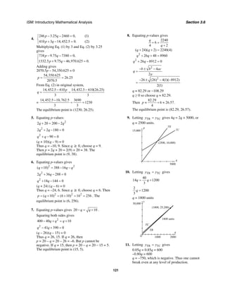 ISM: Introductory Mathematical Analysis Section 3.6
121
4.
246 3.25 2460 0, (1)
410 3 14,452.5 0. (2)
p q
p q
− − =⎧
⎨
+ − =⎩
Multiplying Eq. (1) by 3 and Eq. (2) by 3.25
gives
738 9.75 7380 0,
1332.5 9.75 46,970.625 0.
p q
p q
− − =⎧
⎨
+ − =⎩
Adding gives
2070.5p – 54,350.625 = 0
54,350.625
26.25
2070.5
p = =
From Eq. (2) in original system,
14,452.5 410 14,452.5 410(26.25)
3 3
p
q
− −
= =
=
14,452.5 10,762.5 3690
1230
3 3
−
= =
The equilibrium point is (1230, 26.25).
5. Equating p-values:
2
2 20 200 2q q+ = −
2
2 2 180 0q q+ − =
2
90 0q q+ − =
(q + 10)(q – 9) = 0
Thus q = –10, 9. Since q ≥ 0, choose q = 9.
Then p = 2q + 20 = 2(9) + 20 = 38. The
equilibrium point is (9, 38).
6. Equating p-values gives
2 2
( 10) 388 16q q q+ = − −
2
2 36 288 0q q+ − =
2
18 144 0q q+ − =
(q + 24) (q – 6) = 0
Thus q = –24, 6. Since q ≥ 0, choose q = 6. Then
2 2 2
( 10) (6 10) 16 256p q= + = + = = . The
equilibrium point is (6, 256).
7. Equating p-values gives 20 10q q− = + .
Squaring both sides gives
2
400 40 10q q q− + = +
2
41 390 0q q− + =
(q – 26)(q – 15) = 0
Thus q = 26, 15. If q = 26, then
p = 20 – q = 20 – 26 = –6. But p cannot be
negative. If q = 15, then p = 20 – q = 20 – 15 = 5.
The equilibrium point is (15, 5).
8. Equating p-values gives
2
2
2240
6
4 2
( 24)( 2) 2240(4)
26 48 8960
26 8912 0
q
q
q q
q q
q q
+ =
+
+ + =
+ + =
+ − =
2
2
4
2
26 (26) 4(1)( 8912)
2(1)
b b ac
q
a
− ± −
=
− ± − −
=
q ≈ 82.29 or −108.29
q ≥ 0 so choose q ≈ 82.29.
Then
82.29
6 26.57.
4
p ≈ + ≈
The equilibrium point is (82.29, 26.57).
9. Letting TR TCy y= gives 4q = 2q + 5000, or
q = 2500 units.
q
p
5000
15,000
(2500, 10,000)
TR
TC
10. Letting TR TCy y= gives
40
14 1200
3
q q= +
2
1200
3
q =
q = 1800 units
q
y
30,000
200010000
(1800, 25,200)
1800 units
TC
TR
11. Letting TR TCy y= gives
0.05q = 0.85q + 600
–0.80q = 600
q = –750, which is negative. Thus one cannot
break even at any level of production.
 