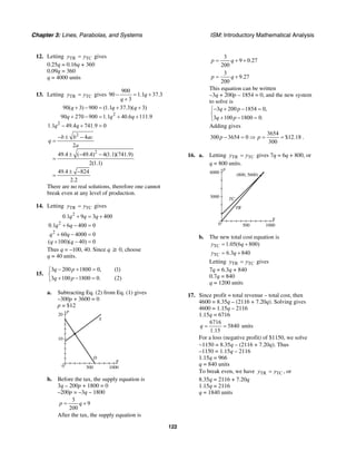 Chapter 3: Lines, Parabolas, and Systems ISM: Introductory Mathematical Analysis
122
12. Letting TR TCy y= gives
0.25q = 0.16q + 360
0.09q = 360
q = 4000 units
13. Letting TR TCy y= gives
900
90 1.1 37.3
3
q
q
− = +
+
2
2
90( 3) 900 (1.1 37.3)( 3)
90 270 900 1.1 40.6 111.9
1.1 49.4 741.9 0
q q q
q q q
q q
+ − = + +
+ − = + +
− + =
2
2
4
2
49.4 ( 49.4) 4(1.1)(741.9)
2(1.1)
49.4 824
2.2
b b ac
q
a
− ± −
=
± − −
=
± −
=
There are no real solutions, therefore one cannot
break even at any level of production.
14. Letting TR TCy y= gives
2
2
2
0.1 9 3 400
0.1 6 400 0
60 4000 0
( 100)( 40) 0
q q q
q q
q q
q q
+ = +
+ − =
+ − =
+ − =
Thus q = –100, 40. Since q ≥ 0, choose
q = 40 units.
15.
3 200 1800 0, (1)
3 100 1800 0. (2)
q p
q p
− + =⎧
⎨
+ − =⎩
a. Subtracting Eq. (2) from Eq. (1) gives
–300p + 3600 = 0
p = $12
q
p
20
10
10005000
S
D
b. Before the tax, the supply equation is
3q – 200p + 1800 = 0
–200p = –3q – 1800
3
9
200
p q= +
After the tax, the supply equation is
3
9 0.27
200
p q= + +
3
9.27
200
p q= +
This equation can be written
–3q + 200p – 1854 = 0, and the new system
to solve is
3 200 1854 0,
3 100 1800 0.
q p
q p
− + − =⎧
⎨
+ − =⎩
Adding gives
3654
300 3654 0 $12.18
300
p p− = ⇒ = = .
16. a. Letting TR TCy y= gives 7q = 6q + 800, or
q = 800 units.
q
p
6000
(800, 5600)
3000
10005000
TC
TR
b. The new total cost equation is
TC 1.05(6 800)y q= +
TC 6.3 840y q= +
Letting TR TCy y= gives
7q = 6.3q + 840
0.7q = 840
q = 1200 units
17. Since profit = total revenue – total cost, then
4600 = 8.35q – (2116 + 7.20q). Solving gives
4600 = 1.15q – 2116
1.15q = 6716
6716
5840
1.15
q = = units
For a loss (negative profit) of $1150, we solve
−1150 = 8.35q – (2116 + 7.20q). Thus
–1150 = 1.15q – 2116
1.15q = 966
q = 840 units
To break even, we have TR TCy y= , or
8.35q = 2116 + 7.20q
1.15q = 2116
q = 1840 units
 