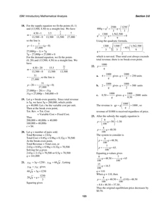 ISM: Introductory Mathematical Analysis Section 3.6
123
18. For the supply equation we fit the points (0, 1)
and (13,500, 4.50) to a straight line. We have
7
24.50 1 3.5 7
13,500 0 13,500 13,500 27,000
m
−
= = = =
−
,
so the line is
7
1 ( 0)
27,000
p q− = −
27,000(p – 1) = 7q
7q – 27,000p + 27,000 = 0
For the demand equation, we fit the points
(0, 20) and (13,500, 4.50) to a straight line. We
have
31
24.50 20 15.5
13,500 0 13,500 13,500
m
−
= = − = −
−
31
27,000
= − , so the line is
31
20 ( 0)
27,000
p q− = − −
27,000(p – 20) = –31q
31q + 27,000p – 540,000 = 0
19. Let q = break-even quantity. Since total revenue
is 5q, we have 5q = 200,000, which yields
q = 40,000. Let c be the variable cost per unit.
Then at the break even point,
Tot. Rev. = Tot. Cost
= Variable Cost + Fixed Cost.
Thus
200,000 = 40,000c + 40,000
160,000 = 40,000c
c = $4.
20. Let q = number of pairs sold.
Total Revenue = 2.63q
Total Cost = 0.85q + 0.96q + 0.32q + 70,500
At the break-even point,
Total Revenue = Total cost, or
2.63q = 0.85q + 0.96q + 0.32q + 70,500
Solving for q gives
2.63q = 2.13q + 70,500 or 0.5q = 70,500
q = 141,000
21. TC 3 1250y q= + : TR 60y q= . Letting
TR TCy y= gives
60 3 1250q q= +
1250
20
3
q q= +
Squaring gives
2
2
2
2500 1250
400
3 3
1300 1,562,500
0
3 9
q q q
q q
⎛ ⎞
= + + ⎜ ⎟
⎝ ⎠
+ + =
Using the quadratic formula,
2
1300 1300 1,562,500
4(1)
3 3 9
,
2
q
⎛ ⎞ ⎛ ⎞
− ± −⎜ ⎟ ⎜ ⎟
⎝ ⎠ ⎝ ⎠
=
which is not real. Thus total cost always exceeds
total revenue; there is no break-even point.
22.
1000
p
q
=
a.
1000
4
q
= gives
1000
250
4
q = = units
b.
1000
2
q
= gives
1000
500
2
q = = units
c.
1000
0.50
q
= gives
1000
2000
0.50
q = = units
The revenue is
1000
1000qp q
q
⎛ ⎞
= =⎜ ⎟
⎝ ⎠
, so
revenue of $1000 is received regardless of price.
23. After the subsidy the supply equation is
8
50 1.50
100
p q
⎡ ⎤
= + −⎢ ⎥
⎣ ⎦
8
48.50
100
p q= +
The system to consider is
8
48.50,
100
7
65.
100
p q
p q
⎧
= +⎪⎪
⎨
⎪ = − +
⎪⎩
Equating p-values gives
8 7
48.50 65
100 100
q q+ = − +
15
16.5
100
q =
q = 110
When q = 110, then
8 8
48.50 (110) 48.50
100 100
p q= + = +
8.8 48.50 57.30= + = .
Thus the original equilibrium price decreases by
$0.70.
 