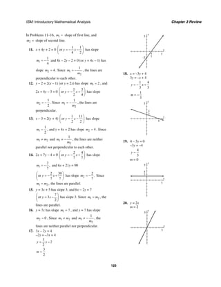 ISM: Introductory Mathematical Analysis Chapter 3 Review
125
In Problems 11–16, 1m = slope of first line, and
2m = slope of second line.
11. x + 4y + 2 = 0
1 1
or
4 2
y x
⎛ ⎞
= − −⎜ ⎟
⎝ ⎠
has slope
1
1
4
m = − and 8x – 2y – 2 = 0 (or y = 4x – 1) has
slope 2 4m = . Since 1
2
1
m
m
= − , the lines are
perpendicular to each other.
12. y – 2 = 2(x – 1) (or y = 2x) has slope 1 2m = , and
2x + 4y – 3 = 0
1 3
or
2 4
y x
⎛ ⎞
= − +⎜ ⎟
⎝ ⎠
has slope
2
1
2
m = − . Since 1
2
1
m
m
= − , the lines are
perpendicular.
13. x – 3 = 2(y + 4)
1 11
or
2 2
y x
⎛ ⎞
= −⎜ ⎟
⎝ ⎠
has slope
1
1
2
m = , and y = 4x + 2 has slope 2 4m = . Since
1 2m m≠ and 1
2
1
m
m
≠ − , the lines are neither
parallel nor perpendicular to each other.
14. 2x + 7y − 4 = 0
2 4
or
7 7
y x
⎛ ⎞
= − +⎜ ⎟
⎝ ⎠
has slope
1
2
,
7
m = − and 6x + 21y = 90
2 30
or
7 7
y x
⎛ ⎞
= − +⎜ ⎟
⎝ ⎠
has slope 2
2
.
7
m = − Since
1 2,m m= the lines are parallel.
15. y = 3x + 5 has slope 3, and 6x − 2y = 7
7
or 3
2
y x
⎛ ⎞
= −⎜ ⎟
⎝ ⎠
has slope 3. Since 1 2m m= , the
lines are parallel.
16. y = 7x has slope 1 7m = , and y = 7 has slope
2 0m = . Since 1 2m m≠ and 1
2
1
m
m
≠ − , the
lines are neither parallel nor perpendicular.
17. 3x – 2y = 4
–2y = –3x + 4
3
2
2
y x= −
3
2
m =
x
y
5
–2
54
3
18. x = –3y + 4
3y = –x + 4
1 4
3 3
y x= − +
1
3
m = −
x
y
5
4
4
3
19. 4 – 3y = 0
–3y = –4
4
3
y =
m = 0
x
y
5
5
4
3
20. y = 2x
m = 2
x
y
5
5
 