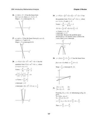 ISM: Introductory Mathematical Analysis Chapter 3 Review
127
26. y = k(t) = −3 − 3t has the linear form
k(t) = at + b, where a = −3, b = −3.
Slope = −3, y-intercept (0, −3)
t
y
5
5
27. p = g(t) = −7t has the linear form g(t) = at + b,
where a = −7 and b = 0.
Slope = −7; p-intercept (0, 0)
t
p
10
5
28. 2 2
( ) (2 1) 4 4 1y F x x x x= = − = − + has the
quadratic form 2
( )F x ax bx c= + + , where
a = 4, b = –4, c = 1.
Vertex:
4 1
2 2 4 2
b
a
−
− = − =
⋅
2
1 1
2 1 0
2 2
F
⎡ ⎤⎛ ⎞ ⎛ ⎞
= − =⎢ ⎥⎜ ⎟ ⎜ ⎟
⎝ ⎠ ⎝ ⎠⎣ ⎦
⇒ Vertex
1
, 0
2
⎛ ⎞
= ⎜ ⎟
⎝ ⎠
y-intercept: c = 1
x-intercepts: 2
(2 1) 0x − = , so
1
2
x =
x
y
5
1
1
2
29. ( )2
( ) 2 3y F x x x= = − + + 2
2 3x x= − − − has
the quadratic form 2
( )F x ax bx c= + + , where
a = –1, b = –2, and c = –3
Vertex:
2
1
2 2( 1)
b
a
−
− = − = −
−
2
( 1) ( 1) 2( 1) 3 2F ⎡ ⎤− = − − + − + = −
⎣ ⎦
⇒ Vertex = (–1, –2)
y-intercept: c = –3
x-intercepts: Because the parabola opens
downward (a < 0) and the vertex is below the
x-axis, there is no x-intercept.
x
y
5–1
–3
–2
2
30.
1
( ) 2 2
3 3
x
y f x x= = − = − has the linear form
f(x) = ax + b, where
1
3
a = , b = –2.
Slope
1
3
= ; y-intercept (0, –2)
x
y
5
–2
8
31.
2 6, (1)
3 2 5. (2)
x y
x y
− =⎧
⎨
+ =⎩
From Eq. (1), y = 2x – 6. Substituting in Eq. (2)
gives
3x + 2(2x – 6) = 5
7x – 12 = 5, 7x = 17
17 17 8
2 6 2 6
7 7 7
x y x= ⇒ = − = ⋅ − = − .
Thus
17
7
x = ,
8
7
y = − .
 