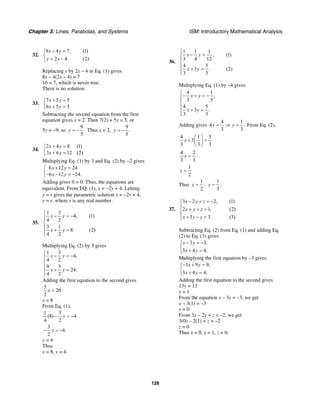 Chapter 3: Lines, Parabolas, and Systems ISM: Introductory Mathematical Analysis
128
32.
8 4 7, (1)
2 4. (2)
x y
y x
− =⎧
⎨
= −⎩
Replacing y by 2x – 4 in Eq. (1) gives
8x – 4(2x – 4) = 7
16 = 7, which is never true.
There is no solution.
33.
7 5 5
6 5 3
x y
x y
+ =⎧
⎨ + =⎩
Subtracting the second equation from the first
equation gives x = 2. Then 7(2) + 5y = 5, or
5y = −9, so
9
.
5
y = − Thus x = 2,
9
.
5
y = −
34.
2 4 8 (1)
3 6 12 (2)
x y
x y
+ =⎧
⎨ + =⎩
Multiplying Eq. (1) by 3 and Eq. (2) by −2 gives
6 12 24
6 12 24.
x y
x y
+ =⎧
⎨− − = −⎩
Adding gives 0 = 0. Thus, the equations are
equivalent. From EQ. (1), x = −2y + 4. Letting
y = r gives the parametric solution x = −2r + 4,
y = r, where r is any real number.
35.
1 3
4, (1)
4 2
3 1
8. (2)
4 2
x y
x y
⎧
− = −⎪⎪
⎨
⎪ + =
⎪⎩
Multiplying Eq. (2) by 3 gives
1 3
4,
4 2
9 3
24.
4 2
x y
x y
⎧
− = −⎪⎪
⎨
⎪ + =
⎪⎩
Adding the first equation to the second gives
5
20
2
x =
x = 8
From Eq. (1),
1 3
(8) 4
4 2
y− = −
3
6
2
y− = −
y = 4
Thus
x = 8, y = 4.
36.
1 1 1
, (1)
3 4 12
4 5
3 . (2)
3 3
x y
x y
⎧
− =⎪⎪
⎨
⎪ + =
⎪⎩
Multiplying Eq. (1) by –4 gives
4 1
,
3 3
4 5
3 .
3 3
x y
x y
⎧
− + = −⎪⎪
⎨
⎪ + =
⎪⎩
Adding gives
4 1
4
3 3
y y= ⇒ = . From Eq. (2),
4 1 5
3
3 3 3
x
⎛ ⎞
+ =⎜ ⎟
⎝ ⎠
4 2
3 3
x =
1
2
x =
Thus
1
2
x = ,
1
3
y = .
37.
3 2 2, (1)
2 1, (2)
3 3. (3)
x y z
x y z
x y z
− + = −⎧
⎪
+ + =⎨
⎪ + − =⎩
Subtracting Eq. (2) from Eq. (1) and adding Eq.
(2) to Eq. (3) gives
3 3,
3 4 4.
x y
x y
− = −⎧
⎨
+ =⎩
Multiplying the first equation by –3 gives
3 9 9,
3 4 4.
x y
x y
− + =⎧
⎨
+ =⎩
Adding the first equation to the second gives
13y = 13
y = 1
From the equation x – 3y = –3, we get
x – 3(1) = –3
x = 0
From 3x – 2y + z = –2, we get
3(0) – 2(1) + z = –2
z = 0
Thus x = 0, y = 1, z = 0.
 