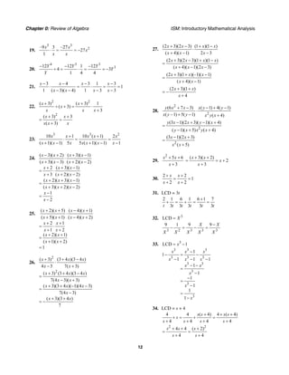 Chapter 0: Review of Algebra ISM: Introductory Mathematical Analysis
12
19.
3 3
2–9 3 –27
27
1
x x
x
x x
⋅ = = −
20.
4 3 3
312 12 1 12
4 3
1 4 4
Y Y Y
Y
Y
− − −
÷ = ⋅ = = −
21.
3 4 3 1 3
1
1 ( 3)( 4) 1 3 3
x x x x
x x x x
− − − −
⋅ = ⋅ = =
− − − −
22.
2 2
2
( 3) ( 3) 1
( 3)
3
( 3) 3
( 3)
x x
x
x x x
x x
x x x
+ +
÷ + = ⋅
+
+ +
= =
+
23.
3 3 2
10 1 10 ( 1) 2
( 1)( 1) 5 5 ( 1)( 1) 1
x x x x x
x x x x x x x
+ +
⋅ = =
+ − + − −
24.
( 3)( 2) ( 3)( 1)
( 3)( 3) ( 2)( 2)
2 ( 3)( 1)
3 ( 2)( 2)
( 2)( 3)( 1)
( 3)( 2)( 2)
1
2
x x x x
x x x x
x x x
x x x
x x x
x x x
x
x
− + + −
⋅
+ − + −
+ + −
= ⋅
+ + −
+ + −
=
+ + −
−
=
−
25.
( 2)( 5) ( 4)( 1)
( 5)( 1) ( 4)( 2)
2 1
1 2
( 2)( 1)
( 1)( 2)
1
x x x x
x x x x
x x
x x
x x
x x
+ + − +
⋅
+ + − +
+ +
= ⋅
+ +
+ +
=
+ +
=
26.
2
2
( 3) (3 4 )(3 4 )
4 3 7( 3)
( 3) (3 4 )(3 4 )
7(4 3)( 3)
( 3)(3 4 )( 1)(4 3)
7(4 3)
( 3)(3 4 )
7
x x x
x x
x x x
x x
x x x
x
x x
+ + −
⋅
− +
+ + −
=
− +
+ + − −
=
−
+ +
= −
27.
(2 3)(2 3) (1 )(1 )
( 4)( 1) 2 3
x x x x
x x x
+ − + −
⋅
+ − −
(2 3)(2 3)(1 )(1 )
( 4)( 1)(2 3)
x x x x
x x x
+ − + −
=
+ − −
(2 3)(1 )(–1)( 1)
( 4)( 1)
x x x
x x
+ + −
=
+ −
(2 3)(1 )
4
x x
x
+ +
= −
+
28.
2
2
(6 7 3) ( 1) 4( 1)
( –1) 5( 1) ( 4)
y x x x y y
x y y x y x
+ − − + −
⋅
+ − +
2
(3 1)(2 3)( 1)( 4)
( 1)( 5) ( 4)
y x x y x
y x x y x
− + − +
=
− + +
2
(3 1)(2 3)
( 5)
x x
x x
− +
=
+
29.
2
5 6
3
x x
x
+ +
+
( 3)( 2)
2
3
x x
x
x
+ +
= = +
+
30.
2 2
1
2 2
x x
x x
+ +
= =
+ +
31. LCD = 3t
2 1 6 1 6 1 7
3 3 3 3 3t t t t t t
+
+ = + = =
32. 3
LCD X=
3 2 3 3 3
9 1 9 9X X
X X X X X
−
− = − =
33. 3
LCD 1x= −
3 3 3
3 3 3
3 3
3
3
3
1
1
1 1 1
1
1
1
1
1
1
x x x
x x x
x x
x
x
x
−
− = −
− − −
− −
=
−
−
=
−
=
−
34. LCD = s + 4
4 4 ( 4) 4 ( 4)
4 4 4 4
s s s s
s
s s s s
+ + +
+ = + =
+ + + +
2 2
4 4 ( 2)
4 4
s s s
s s
+ + +
= =
+ +
 
