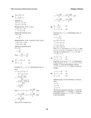ISM: Introductory Mathematical Analysis Chapter 3 Review
129
38.
3
3
5 2
4
2 9
7
y x
x y
x
y
+
+
⎧ + =⎪
⎨
+ =⎪⎩
simplifies to
7 3 27 (1)
5 6 28 (2)
x y
x y
+ =⎧
⎨ + =⎩
Multiplying Eq. (1) by −2 gives
14 6 54
5 6 28
x y
x y
− − = −⎧
⎨ + =⎩
Adding the equations gives
9 26
26
9
x
x
− = −
=
Multiplying Eq. (1) by −5 and Eq. (2) by 7 gives
35 15 135
35 42 196
x y
x y
− − = −⎧
⎨ + =⎩
Adding the equations gives
27 61
61
27
y
y
=
=
Thus,
26 61
, .
9 27
x y= =
39.
2
2
5 2, (1)
3. (2)
x y x
x y
⎧ − + =⎪
⎨
+ =⎪⎩
From Eq. (2), 2
3y x= − . Substituting in Eq. (1)
gives
2 2
2
(3 ) 5 2
2 5 5 0
x x x
x x
− − + =
+ − =
2
2
4
2
5 5 4(2)( 5)
2(2)
5 65
4
b b ac
x
a
− ± −
=
− ± − −
=
− ±
=
Since 2
3 ,y x= − if
5 65
,
4
x
− +
= then
21 5 65
;
8
y
− +
= if
5 65
,
4
x
− −
= then
21 5 65
.
8
y
− −
=
Thus, the two solutions are
5 65 21 5 65
, ,
4 8
x y
− + − +
= = and
5 65 21 5 65
, .
4 8
x y
− − − −
= =
40.
18
, (1)
4
7 0. (2)
y
x
x y
⎧
=⎪
+⎨
⎪ − + =⎩
From Eq. (2), y = x + 7. Substituting in Eq. (1)
we have
18
7
4
x
x
+ =
+
(x + 7)(x + 4) = 18
2
11 28 18x x+ + =
2
11 10 0x x+ + =
(x + 1)(x + 10) = 0
Thus x = –1, –10. From y = x + 7, if x = –1, then
y = –1 + 7 = 6; if x = –10, then y = –10 + 7 = –3.
Thus the two solutions are x = –1, y = 6, and
x = –10, y = –3.
41.
2 2, (1)
5. (2)
x z
x y z
+ = −⎧
⎨
+ + =⎩
From Eq. (1) we have x = –2 – 2z. Substituting
in Eq. (2) gives –2 – 2z + y + z = 5, so y = 7 + z.
Letting z = r gives the parametric solution
x = –2 – 2r, y = 7 + r, z = r, where r is any real
number.
42.
0, (1)
0, (2)
0. (3)
x y z
x y z
x z
+ + =⎧
⎪
− + =⎨
⎪ + =⎩
Subtracting Eq. (3) from both Eqs. (1) and (2)
gives
0,
0,
0.
y
y
x z
=⎧
⎪
− =⎨
⎪ + =⎩
The first two equations state that y = 0, and the
third implies that x = –z. Letting z = r gives the
parametric solution x = –r, y = 0, z = r, where r
is any real number.
 