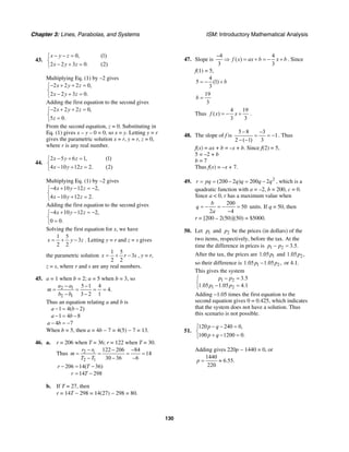 Chapter 3: Lines, Parabolas, and Systems ISM: Introductory Mathematical Analysis
130
43.
0, (1)
2 2 3 0. (2)
x y z
x y z
− − =⎧
⎨
− + =⎩
Multiplying Eq. (1) by –2 gives
2 2 2 0,
2 2 3 0.
x y z
x y z
− + + =⎧
⎨
− + =⎩
Adding the first equation to the second gives
2 2 2 0,
5 0.
x y z
z
− + + =⎧
⎨
=⎩
From the second equation, z = 0. Substituting in
Eq. (1) gives x – y – 0 = 0, so x = y. Letting y = r
gives the parametric solution x = r, y = r, z = 0,
where r is any real number.
44.
2 5 6 1, (1)
4 10 12 2. (2)
x y z
x y z
− + =⎧
⎨
− + =⎩
Multiplying Eq. (1) by –2 gives
4 10 12 2,
4 10 12 2.
x y z
x y z
− + − = −⎧
⎨
− + =⎩
Adding the first equation to the second gives
4 10 12 2,
0 0.
x y z− + − = −⎧
⎨
=⎩
Solving the first equation for x, we have
1 5
3
2 2
x y z= + − . Letting y = r and z = s gives
the parametric solution
1 5
3
2 2
x r s= + − , y = r,
z = s, where r and s are any real numbers.
45. a = 1 when b = 2; a = 5 when b = 3, so
2 1
2 1
5 1 4
4.
3 2 1
a a
m
b b
− −
= = = =
− −
Thus an equation relating a and b is
1 4( 2)
1 4 8
4 7
a b
a b
a b
− = −
− = −
− = −
When b = 5, then a = 4b − 7 = 4(5) − 7 = 13.
46. a. r = 206 when T = 36; r = 122 when T = 30.
Thus 2 1
2 1
122 206 84
14
30 36 6
r r
m
T T
− − −
= = = =
− − −
206 14( 36)
14 298
r T
r T
− = −
= −
b. If T = 27, then
r = 14T − 298 = 14(27) − 298 = 80.
47. Slope is
4 4
( )
3 3
f x ax b x b
−
⇒ = + = − + . Since
f(1) = 5,
4
5 (1)
3
b= − +
19
3
b =
Thus
4 19
( )
3 3
f x x= − + .
48. The slope of f is
5 8 3
1
2 ( 1) 3
− −
= = −
− −
. Thus
f(x) = ax + b = –x + b. Since f(2) = 5,
5 = –2 + b
b = 7
Thus f(x) = –x + 7.
49. 2
(200 2 ) 200 2r pq q q q q= = − = − , which is a
quadratic function with a = –2, b = 200, c = 0.
Since a < 0, r has a maximum value when
200
50
2 4
b
q
a
= − = − =
−
units. If q = 50, then
r = [200 – 2(50)](50) = $5000.
50. Let 1p and 2p be the prices (in dollars) of the
two items, respectively, before the tax. At the
time the difference in prices is 1 2 3.5.p p− =
After the tax, the prices are 11.05p and 21.05 ,p
so their difference is 1 21.05 1.05 ,p p− or 4.1.
This gives the system
1 2
1 2
3.5
1.05 1.05 4.1
p p
p p
− =⎧
⎨ − =⎩
Adding −1.05 times the first equation to the
second equation gives 0 = 0.425, which indicates
that the system does not have a solution. Thus
this scenario is not possible.
51.
120 240 0,
100 1200 0.
p q
p q
− − =⎧
⎨
+ − =⎩
Adding gives 220p − 1440 = 0, or
1440
6.55.
220
p = ≈
 