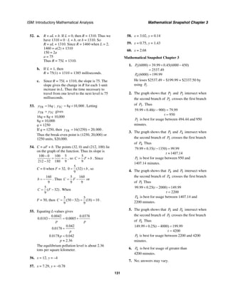 ISM: Introductory Mathematical Analysis Mathematical Snapshot Chapter 3
131
52. a. R = aL + b. If L = 0, then R = 1310. Thus we
have 1310 = 0 · L + b, or b = 1310. So
R = aL + 1310. Since R = 1460 when L = 2,
1460 = a(2) + 1310
150 = 2a
a = 75
Thus R = 75L + 1310.
b. If L = 1, then
R = 75(1) + 1310 = 1385 milliseconds.
c. Since R = 75L + 1310, the slope is 75. The
slope gives the change in R for each 1-unit
increase in L. Thus the time necessary to
travel from one level to the next level is 75
milliseconds.
53. TR 16y q= ; TC 8 10,000y q= + . Letting
TR TCy y= gives
16q = 8q + 10,000
8q = 10,000
q = 1250
If q = 1250, then TR 16(1250) 20,000y = = .
Thus the break-even point is (1250, 20,000) or
1250 units, $20,000.
54. C = aF + b. The points (32, 0) and (212, 100) lie
on the graph of the function. Thus its slope is
100 0 100 5
212 32 180 9
−
= =
−
, so
5
9
C F b= + . Since
C = 0 when F = 32,
5
0 (32)
9
b= + , so
160
9
b = − . Thus
5 160
9 9
C F= − or
5
( 32)
9
C F= − . When
F = 50, then
5 5
(50 32) (18) 10
9 9
C = − = = .
55. Equating L-values gives
0.0042 0.0378
0.0183 0.0005
0.042
0.0178
0.0178 0.042
2.36
p p
p
p
p
− = +
=
=
≈
The equilibrium pollution level is about 2.36
tons per square kilometer.
56. x = 12, y = –4
57. x = 7.29, y = −0.78
58. x = 3.02, y = 0.14
59. x = 0.75, y = 1.43
60. x = 2.68
Mathematical Snapshot Chapter 3
1. 1(6000) 39.99 0.45(6000 450)
2537.49
P = + −
=
6 (6000) 199.99P =
He loses $2537.49 − $199.99 = $2337.50 by
using 1.P
2. The graph shows that 2P and 3P intersect when
the second branch of 2P crosses the first branch
of 3.P Thus
59.99 0.40( 900) 79.99
950
t
t
+ − =
=
2P is best for usage between 494.44 and 950
minutes.
3. The graph shows that 3P and 4P intersect when
the second branch of 3P crosses the first branch
of 4P Thus
79.99 0.35( 1350) 99.99
1407.14
t
t
+ − =
≈
3P is best for usage between 950 and
1407.14 minutes.
4. The graph shows that 4P and 5P intersect when
the second branch of 4P crosses the first branch
of 5P Thus
99.99 0.25( 2000) 149.99
2200
t
t
+ − =
=
4P is best for usage between 1407.14 and
2200 minutes.
5. The graph shows that 5P and 6P intersect when
the second branch of 5P crosses the first branch
of 6P Thus
149.99 0.25( 4000) 199.99
4200
t
t
+ − =
=
5P is best for usage between 2200 and 4200
minutes.
6. 6P is best for usage of greater than
4200 minutes.
7. No; answers may vary.
 