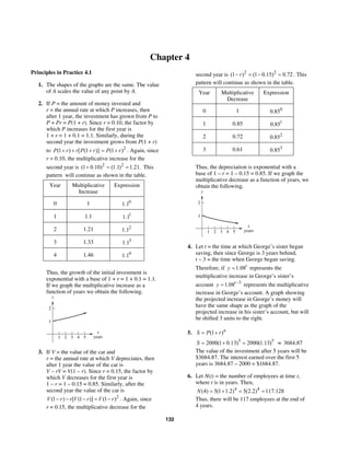 132
Chapter 4
Principles in Practice 4.1
1. The shapes of the graphs are the same. The value
of A scales the value of any point by A.
2. If P = the amount of money invested and
r = the annual rate at which P increases, then
after 1 year, the investment has grown from P to
P + Pr = P(1 + r). Since r = 0.10, the factor by
which P increases for the first year is
1 + r = 1 + 0.1 = 1.1. Similarly, during the
second year the investment grows from P(1 + r)
to (1 ) [ (1 )]P r r P r+ + + 2
(1 )P r= + . Again, since
r = 0.10, the multiplicative increase for the
second year is 2 2
(1 0.10) (1.1) 1.21.+ = = This
pattern will continue as shown in the table.
Year Multiplicative
Increase
Expression
0 1 0
1.1
1 1.1 1
1.1
2 1.21 2
1.1
3 1.33 3
1.1
4 1.46 4
1.1
Thus, the growth of the initial investment is
exponential with a base of 1 + r = 1 + 0.1 = 1.1.
If we graph the multiplicative increase as a
function of years we obtain the following.
x
years
y
4321 5
1
2
3. If V = the value of the car and
r = the annual rate at which V depreciates, then
after 1 year the value of the car is
V – rV = V(1 – r). Since r = 0.15, the factor by
which V decreases for the first year is
1 – r = 1 – 0.15 = 0.85. Similarly, after the
second year the value of the car is
2
(1 ) [ (1 )] (1 )V r r V r V r− − − = − . Again, since
r = 0.15, the multiplicative decrease for the
second year is 2 2
(1 ) (1 0.15) 0.72r− = − = . This
pattern will continue as shown in the table.
Year Multiplicative
Decrease
Expression
0 1 0
0.85
1 0.85 1
0.85
2 0.72 2
0.85
3 0.61 3
0.85
Thus, the depreciation is exponential with a
base of 1 – r = 1 – 0.15 = 0.85. If we graph the
multiplicative decrease as a function of years, we
obtain the following.
x
years
y
4321 5
1
2
4. Let t = the time at which George’s sister began
saving, then since George is 3 years behind,
t – 3 = the time when George began saving.
Therefore, if 1.08t
y = represents the
multiplicative increase in George’s sister’s
account 3
1.08t
y −
= represents the multiplicative
increase in George’s account. A graph showing
the projected increase in George’s money will
have the same shape as the graph of the
projected increase in his sister’s account, but will
be shifted 3 units to the right.
5. (1 )n
S P r= +
5
2000(1 0.13)S = + 5
2000(1.13)= ≈ 3684.87
The value of the investment after 5 years will be
$3684.87. The interest earned over the first 5
years is 3684.87 – 2000 = $1684.87.
6. Let N(t) = the number of employees at time t,
where t is in years. Then,
4 4
(4) 5(1 1.2) 5(2.2) 117.128N = + = =
Thus, there will be 117 employees at the end of
4 years.
 