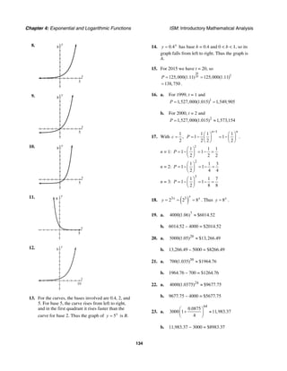 Chapter 4: Exponential and Logarithmic Functions ISM: Introductory Mathematical Analysis
134
8. y
8
x
5
9. y
8
x
5
10. y
8
x
5
11. y
8
x
5
12.
x
y
8
10
13. For the curves, the bases involved are 0.4, 2, and
5. For base 5, the curve rises from left to right,
and in the first quadrant it rises faster than the
curve for base 2. Thus the graph of 5x
y = is B.
14. 0.4x
y = has base b = 0.4 and 0 < b < 1, so its
graph falls from left to right. Thus the graph is
A.
15. For 2015 we have t = 20, so
20
20 1
125,000(1.11) 125,000(1.11)P = =
138,750= .
16. a. For 1999, t = 1 and
1
1,527,000(1.015) 1,549,905P = =
b. For 2000, t = 2 and
2
1,527,000(1.015) 1,573,154P = ≈
17. With
1
,
2
c =
1
1 1 1
1 1 .
2 2 2
n n
P
−
⎛ ⎞ ⎛ ⎞
= − = −⎜ ⎟ ⎜ ⎟
⎝ ⎠ ⎝ ⎠
n = 1:
1
1 1 1
1 1
2 2 2
P
⎛ ⎞
= − = − =⎜ ⎟
⎝ ⎠
n = 2:
2
1 1 3
1 1
2 4 4
P
⎛ ⎞
= − = − =⎜ ⎟
⎝ ⎠
n = 3:
3
1 1 7
1 1
2 8 8
P
⎛ ⎞
= − = − =⎜ ⎟
⎝ ⎠
18. ( )3 3
2 2 8
x
x x
y = = = . Thus 8x
y = .
19. a. 7
4000(1.06) $6014.52≈
b. 6014.52 – 4000 = $2014.52
20. a. 20
5000(1.05) $13,266.49≈
b. 13,266.49 – 5000 = $8266.49
21. a. 30
700(1.035) $1964.76≈
b. 1964.76 – 700 = $1264.76
22. a. 24
4000(1.0375) $9677.75≈
b. 9677.75 – 4000 = $5677.75
23. a.
64
0.0875
3000 1 11,983.37
4
⎛ ⎞
+ ≈⎜ ⎟
⎝ ⎠
b. 11,983.37 − 3000 = $8983.37
 