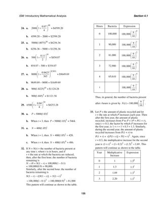 ISM: Introductory Mathematical Analysis Section 4.1
135
24. a.
48
0.07
2000 1 $4599.20
4
⎛ ⎞
+ ≈⎜ ⎟
⎝ ⎠
b. 4599.20 − 2000 = $2599.20
25. a. 30
5000(1.0075) $6256.36≈
b. 6256.36 – 5000 = $1256.36
26. a.
10
0.11
500 1 $854.07
2
⎛ ⎞
+ ≈⎜ ⎟
⎝ ⎠
b. 854.07 – 500 = $354.07
27. a.
3(365)
0.0625
8000 1 $9649.69
365
⎛ ⎞
+ ≈⎜ ⎟
⎝ ⎠
b. 9649.69 – 8000 = $1649.69
28. a. 10
900(1.0225) $1124.28≈
b. 5
900(1.045) $1121.56≈
29.
24
0.04
6500 1 $8253.28
4
⎛ ⎞
+ ≈⎜ ⎟
⎝ ⎠
30. a. 5000(1.03)t
P =
b. When t = 3, then 3
5000(1.03) 5464.P = ≈
31. a. 400(1.05)t
N =
b. When t = 1, then 1
400(1.05) 420.N = =
c. When t = 4, then 4
400(1.05) 486.N = ≈
32. If N = N(t) = the number of bacteria present at
any time t, where t is in hours, and if
r = the rate at which the bacteria are reduced,
then, after the first hour, the number of bacteria
remaining is
N – rN = N(1 – r) = 100,000(1 – 0.1)
= 100,000(0.9) = 90,000.
Similarly, after the second hour, the number of
bacteria remaining is
N(1 – r) – r[N(1 – r)] 2
(1 )N r= −
2
100,000(1 0.1)= − 2
100,000(0.9) 81,000= =
This pattern will continue as shown in the table.
Hours Bacteria Expression
0 100,000
0
9
100,000
10
⎛ ⎞
⎜ ⎟
⎝ ⎠
1 90,000
1
9
100,000
10
⎛ ⎞
⎜ ⎟
⎝ ⎠
2 81,000
2
9
100,000
10
⎛ ⎞
⎜ ⎟
⎝ ⎠
3 72,900
3
9
100,000
10
⎛ ⎞
⎜ ⎟
⎝ ⎠
4 65,610
4
9
100,000
10
⎛ ⎞
⎜ ⎟
⎝ ⎠
t
9
100,000
10
t
⎛ ⎞
⎜ ⎟
⎝ ⎠
Thus, in general, the number of bacteria present
after t hours is given by
9
( ) 100,000
10
t
N t
⎛ ⎞
= ⎜ ⎟
⎝ ⎠
.
33. Let P = the amount of plastic recycled and let
r = the rate at which P increases each year. Then
after the first year, the amount of plastic
recycled, increases from P to P + rP = P(1 + r),
since r = 0.3, the factor by which P increases for
the first year, is 1 + r = 1 + 0.3 = 1.3. Similarly,
during the second year, the amount of plastic
recycled increases from P(1 + r) to
P(1 + r) + 2
[ (1 )] (1 )r P r P r+ = + . Again, since
r = 0.3, the multiplicative increase for the second
year is 2 2 2
(1 ) (1 0.3) (1.3) 1.69r+ = + = = . This
pattern will continue as shown in the table.
Year Multiplicative
Increase
Expression
0 1 0
1.3
1 1.3 1
1.3
2 1.69 2
1.3
3 2.20 3
1.3
 
