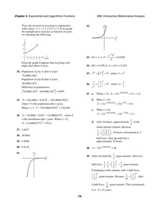Chapter 4: Exponential and Logarithmic Functions ISM: Introductory Mathematical Analysis
136
Thus, the increase in recycling is exponential
with a base = 1 + r = 1 + 0.3 = 1.3. If we graph
the multiplicative increase as function of years,
we obtaining the following.
x
years
y
4321 5
1
2
3
From the graph it appears that recycling will
triple after about 4 years.
34. Population of city A after 5 years:
5
70,000(1.04) .
Population of city B after 5 years:
5
60,000(1.05) .
Difference in populations:
5 5
70,000(1.05) 60,000(1.05) 8589− ≈ .
35. 350,000(1 0.015) 350,000(0.985) ,t t
P = − =
where P is the population after t years.
When t = 3, 3
350,000(0.985) 334,485.P = ≈
36. 14,000(1 0.03) 14,000(0.97) ,t t
E = − = where E
is the enrollment after t years. When t = 12,
12
14,000(0.97) 9714.E = ≈
37. 4.4817
38. 29.9641
39. 0.4966
40. 0.5134
41.
x
y
2
5
42. y
5
x
5
43. For x = 3,
3 3
3
0.2240
3!
e
P
−
= ≈
44. f(0) ≈ 0.399; f(–1) = f(1) ≈ 0.242
45. ( )
t
kt k t
e e b= = , where k
b e=
46.
1 1
x
x
x
b
ee
⎛ ⎞
= =⎜ ⎟
⎝ ⎠
, where
1
b
e
=
47. a. When t = 0, 0.031(0)
12 12 1 12.N e−
= = ⋅ =
b. When t = 10,
0.031(10) 0.31
12 12 8.8.N e e− −
= = =
c. When t = 44,
0.031(44) 1.364
12 12 3.1.N e e− −
= = ≈
d. After 44 hours, approximately
1
4
of the
initial amount remains. Because
1 1 1
,
4 2 2
⎛ ⎞⎛ ⎞
= ⎜ ⎟⎜ ⎟
⎝ ⎠⎝ ⎠
44 hours corresponds to 2
half-lives. Thus the half-life is
approximately 22 hours.
48. 0.045(10)
75 48N e−
= ≈
49. After one half-life,
1
2
gram remains. After two
half-lives,
2
1 1 1 1
2 2 2 4
⎛ ⎞
⋅ = =⎜ ⎟
⎝ ⎠
gram remains.
Continuing in this manner, after n half-lives,
1
2
n
⎛ ⎞
⎜ ⎟
⎝ ⎠
gram remains. Because
4
1 1
16 2
⎛ ⎞
= ⎜ ⎟
⎝ ⎠
, after
4 half-lives,
1
16
gram remains. This corresponds
to 4 · 8 = 32 years.
 