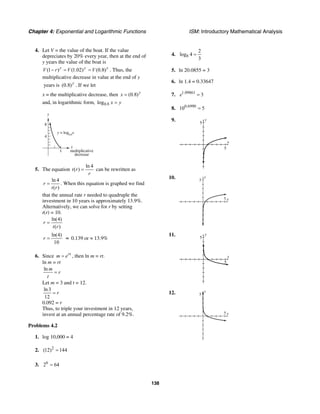 Chapter 4: Exponential and Logarithmic Functions ISM: Introductory Mathematical Analysis
138
4. Let V = the value of the boat. If the value
depreciates by 20% every year, then at the end of
y years the value of the boat is
(1 ) (1.02)y y
V r V− = (0.8)y
V= . Thus, the
multiplicative decrease in value at the end of y
years is (0.8)y
. If we let
x = the multiplicative decrease, then (0.8)y
x =
and, in logarithmic form, 0.8log x y=
x
y
1
8
4
multiplicative
decrease
y = log0.8
x
5. The equation
ln 4
( )t r
r
= can be rewritten as
ln 4
( )
r
t r
= . When this equation is graphed we find
that the annual rate r needed to quadruple the
investment in 10 years is approximately 13.9%.
Alternatively, we can solve for r by setting
t(r) = 10.
ln(4)
( )
r
t r
=
ln(4)
10
r = ≈ 0.139 or ≈ 13.9%
6. Since rt
m e= , then ln m = rt.
ln m = rt
ln m
r
t
=
Let m = 3 and t = 12.
ln3
12
r=
0.092 = r
Thus, to triple your investment in 12 years,
invest at an annual percentage rate of 9.2%.
Problems 4.2
1. log 10,000 = 4
2. 2
(12) 144=
3. 6
2 64=
4. 8
2
log 4
3
=
5. ln 20.0855 = 3
6. ln 1.4 = 0.33647
7. 1.09861
3e =
8. 0.6990
10 5=
9. y
5
x
5
10.
x
y
5
5
11. y
5
x
5
12.
x
y
5
5
 