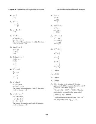 Chapter 4: Exponential and Logarithmic Functions ISM: Introductory Mathematical Analysis
140
40. 1
y x=
x = y
41. 3
3
1
27
x
x
−
=
=
42. 1
2 3x x= −
x = 3
43. 2
6x x= −
2
6 0x x+ − =
(x + 3)(x – 2) = 0
The roots of this equation are –3 and 2. But since
x > 0, we choose x = 2.
44. 8log 64 1x= −
1
8 64x−
=
x – 1 = 2
x = 3
45. 22 log 4 3 1x+ = −
2 + 2 = 3x – 1
5 = 3x
5
3
x =
46. 2
3 2x−
= +
1
2
9
x= +
17
9
x = −
47. 2
2 8x x= +
2
2 8 0x x− − =
(x – 4)(x + 2) = 0
The roots of this equation are 4 and –2. But since
x > 0, we choose x = 4.
48. 2 2
6 4x x x= + −
2
2
2 4 6 0
2 3 0
( 3)( 1) 0
x x
x x
x x
− − =
− − =
− + =
The roots of the equation are 3 and −1. But since
x > 0, we choose x = 3.
49. 3
2x
e =
3x = ln 2
ln 2
3
x =
50. 0.1
0.1 0.5x
e =
0.1
5x
e =
0.1x = ln 5
x = 10 ln 5
51. 2 5
1 4x
e −
+ =
2 5
3x
e −
=
2x – 5 = ln 3
5 ln3
2
x
+
=
52. 2 1
6 1
2
x
e − =
2 3
6
2
x
e =
2 1
4
x
e =
1
2 ln
4
x =
1 1
ln
2 4
x =
53. 1.60944
54. 1.45161
55. 2.00013
56. 2.30058
57. If V = the value of the antique. If the value
appreciates by 10% every year, then at the end of
y years the value of the antique is
(1 ) (1 0.10)y y
V r V+ = + (1.10)y
V= . Thus, the
multiplicative increase in value at the end of
y years is (1.10)y
. If we let
x = the multiplicative increase, then (1.10)y
x = ,
and, in logarithm form, 1.10log x y= .
 