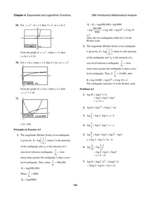 Chapter 4: Exponential and Logarithmic Functions ISM: Introductory Mathematical Analysis
142
69. For x
y e= , if y = 3, then 3 x
e= or x = ln 3.
–10
10
10
–10
From the graph of x
y e= , when y = 3, then
x = ln 3 ≈ 1.10.
70. For y = ln x, when y = 2, then 2 = ln x or 2
x e= .
5
–5
0 10
From the graph of y = ln x, when y = 2, then
2
7.39x e= ≈ .
71. 4
–1
0 5
1.41, 3.06
Principles in Practice 4.3
1. The magnitude (Richter Scale) of an earthquake
is given by
0
log
I
R
I
⎛ ⎞
= ⎜ ⎟
⎝ ⎠
where I is the intensity
of the earthquake and 0I is the intensity of a
zero-level reference earthquake.
0
I
I
= how
many times greater the earthquake is than a zero-
level earthquake. Thus, when
0
900,000,
I
I
=
1 log(900,000)R =
When
0
9000
I
I
=
2 log(9000)R =
1 2 log(900,000) log9000R R− = −
900,000
log
9000
= = log 100 2
log10= = 2 log 10
= 2
Thus, the two earthquakes differ by 2 on the
Richter scale.
2. The magnitude (Richter Scale) of an earthquake
is given by
0
log
I
R
I
⎛ ⎞
= ⎜ ⎟
⎝ ⎠
where I is the intensity
of the earthquake and 0I is the intensity of a
zero-level reference earthquake.
0
I
I
= how
many times greater the earthquake is than a zero-
level earthquake. Thus, if
0
10,000
I
I
= , then
R = log 10,000 4
log10= = 4 log 10 = 4
The earthquake measures 4 on the Richter scale.
Problems 4.3
1. log30 log(2 3 5)
log 2 log3 log5
a b c
= ⋅ ⋅
= + +
= + +
2. 4
log16 log 2 4log 2 4a= = =
3.
2
log log 2 log3
3
a b= − = −
4.
5
log log5 log 2
2
c a= − = −
5. 38
log log8 log3 log 2 log3
3
= − = −
= 3 log 2 – log 3 = 3a – b
6.
2
6 2 3
log log
25 5
log 2 log3 2log5
2a b c
⋅
=
= + −
= + −
7. 2
log36 log(2 3) 2log(2 3)= ⋅ = ⋅
2(log 2 log3)= + = 2(a + b)
 