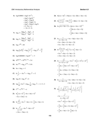 ISM: Introductory Mathematical Analysis Section 4.3
143
8. 5
5
log0.00003 log(3 10 )
log3 log10
log3 5log10
log3 5log(2 5)
log3 5(log 2 log5)
5( )
5 5
b a c
a b c
−
−
= ⋅
= +
= −
= − ⋅
= − +
= − +
= − + −
9. 10
2
10
log 3 log3
log 3
log 2 log 2
b
a
= = =
10. 10
3
10
log 5 log5
log 5
log 3 log3
c
b
= = =
11. 48
7log 7 48=
12. ( )
3 15
2 2
55
5 5 5
15
log 5 5 log 5 log 5
2
⎛ ⎞
= = =⎜ ⎟
⎝ ⎠
13. 7
log0.0000001 log10 7−
= = −
14. 10log 3.4log3.4
10 10 3.4= =
15. 5.01 5.01
ln log 5.01ee e= =
16. ln log 1ee e= =
17. 2 2
2
1
ln ln log 2ee e
e
= − = − = −
18. 4
3 3log 81 log 3 4= =
19. 3 3
10
1 1
log ln log log 1 3 2
10 10
ee e+ = + = − + =
20. logln ee e ππ
= = π
21. 2 2
ln ( 1) ln ln( 1)x x x x⎡ ⎤+ = + +
⎣ ⎦
ln 2ln( 1)x x= + +
22.
1
2
1
ln ln ln( 1) ln ln( 1)
1 2
x
x x x x
x
= − + = − +
+
23.
2
2 3
3
ln ln ln( 1)
( 1)
x
x x
x
= − +
+
2ln 3ln( 1)x x= − +
24. 3
ln[ ( 1)] 3ln[ ( 1)] 3[ln ln( 1)]x x x x x x+ = + = + +
25.
4
1 1
ln 4ln 4[ln( 1) ln( 2)]
2 2
x x
x x
x x
+ +⎛ ⎞
= = + − +⎜ ⎟
+ +⎝ ⎠
26. 1/ 2
ln ( 1)( 2) ln[ ( 1)( 2)]
1
[ln ( 1)( 2)]
2
1
[ln ln( 1)ln( 2)]
2
x x x x x x
x x x
x x x
+ + = + +
= + +
= + + +
27. ln ln ln[( 1)( 2)]
( 1)( 2)
x
x x x
x x
= − + +
+ +
ln [ln( 1) ln( 2)]x x x= − + + +
ln ln( 1) ln( 2)x x x= − + − +
28.
2
2( 1)
ln ln ( 1) ln( 2)
2
x x
x x x
x
+ ⎡ ⎤= + − +
⎣ ⎦+
2
ln ln( 1) ln( 2)x x x= + + − +
2ln ln( 1) ln( 2)x x x= + + − +
29.
1
2 2 3
2 3
ln ln ln ( 1) ( 2)
( 1) ( 2)
x
x x x
x x
⎡ ⎤= − + +
⎣ ⎦+ +
2 31
ln ln( 1) ln( 2)
2
x x x⎡ ⎤= − + + +
⎣ ⎦
1
ln [2ln( 1) 3ln( 2)]
2
x x x= − + + +
1
ln 2ln( 1) 3ln( 2)
2
x x x= − + − +
30. ln ln [ln( 1) ln( 2)]
( 1)( 2)
ln ln( 1) ln( 2)
x
x x x
x x
x x x
= − + + +
+ +
= − + − +
31.
1
52 2
51 1
ln ln
2 1 2 1
x x
x x x x
⎡ ⎤⎡ ⎤ ⎛ ⎞⎢ ⎥⎢ ⎥ = ⎜ ⎟⎢ ⎥⎜ ⎟+ + + +⎢ ⎥ ⎝ ⎠⎢ ⎥⎣ ⎦ ⎣ ⎦
2
5
1
5
ln
( 2)( 1)
x
x x
=
+ +
2 1
5 5ln ln ( 2)( 1)x x x
⎡ ⎤
= − + +⎢ ⎥
⎣ ⎦
1
5
2
ln ln( 2) ln( 1)
5
x x x
⎡ ⎤
= − + + +⎢ ⎥
⎣ ⎦
2 1
ln ln( 2) ln( 1)
5 5
x x x= − + − +
 
