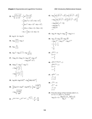 Chapter 4: Exponential and Logarithmic Functions ISM: Introductory Mathematical Analysis
144
32.
{ }
3 2 3 2
3
3 3
3 2 3
3 2 3
( 2) 1 ( 2)
ln ln
3( 1) ( 1)
1
ln[ ( 2) ] ln( 1)
3
1
[ln ln( 2) ln( 1) ]
3
1
[3ln 2ln( 2) 3ln( 1)]
3
2
ln ln( 2) ln( 1)
3
x x x x
x x
x x x
x x x
x x x
x x x
+ +
=
+ +
= + − +
= + + − +
= + + − +
= + + − +
33. log (6 · 4) = log 24
34. 3 3
10
log log 2
5
⎛ ⎞
=⎜ ⎟
⎝ ⎠
35. 2
2
log
1
x
x +
36.
2
2
log log 2 log
2
x
x x
x
− − =
−
37. 5 2
2 2 2 2
5 2
2
5log 10 2log 13 log 10 log 13
log (10 13 )
+ = +
= ⋅
38. 2 3 2
2 3
2
5
2 3
2
5(log log log )
5log
log
x y z
x y
z
x y
z
+ −
⎛ ⎞
= ⎜ ⎟
⎜ ⎟
⎝ ⎠
⎡ ⎤⎛ ⎞
⎢ ⎥= ⎜ ⎟
⎜ ⎟⎢ ⎥
⎝ ⎠⎢ ⎥⎣ ⎦
39. 10
log100 log(1.05)+ 10
log 100(1.05)⎡ ⎤=
⎣ ⎦
40. ( )
( )8
8 3
3
215 61 1
log 215 log6 log169 log
2 2 169
+ − =
8
3
215(6)
log
169
=
41.
43
4 3 34
4ln
4ln3 3ln 4 ln3 ln 4
3
3 81
644
e e e
⎛ ⎞
⎜ ⎟− − ⎝ ⎠= = = =
42. 2 2
2
2 2
2
2
2
2
2
2
log ln 5 5 ln 5 5
log ln 5 5 5 5
log [ln(5 5)]
log [ln ]
log (2)
1
e e
e e
e
e
⎡ ⎤⎛ ⎞ ⎛ ⎞+ + + + −⎜ ⎟ ⎜ ⎟⎢ ⎥⎝ ⎠ ⎝ ⎠⎣ ⎦
⎡ ⎤⎛ ⎞⎛ ⎞= + + + −⎜ ⎟⎜ ⎟⎢ ⎥⎝ ⎠⎝ ⎠⎣ ⎦
= + −
=
=
=
43. 6 6 6 6
54
log 54 log 9 log log 6 1
9
− = = =
44. 3 4
3 2 5
1/ 2 1/3 1/ 4
3 2 5
log 3 log 2 log 5
log 3 log 2 log 5
1 1 1
2 3 4
7
12
+ −
= + −
= + −
=
45. ln(2 )
5x
e =
2x = 5
5
2
x =
46. 4 4log ( ) log (2)
4 3x +
=
4log (2 )
4 3x
=
2x = 3
3
2
x =
47.
2
log
10 4x
=
2
4x =
x = ± 2
48. 3ln
8x
e =
3
ln
8x
e =
3
8x =
x = 2
49. From the change of base formula with b = 2,
m = 2x + 1, and a = e, we have
2
log (2 1) ln(2 1)
log (2 1)
log 2 ln 2
e
e
x x
x
+ +
+ = =
 